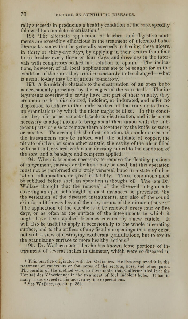 rally succeeds in producing a healthy condition of the sore, speedily followed by complete cicatrisation.1 192. The alternate application of leeches, and digestive oint- ments are exceeding efficacious in the treatment of ulcerated bubo. Desrnelles states that he generally succeeds in healing these ulcers, in thirty or thirty-five days, by applying in their centre from four to six leeches every three or four days, and dressings in the inter- vals with compresses soaked in a solution of opium. The indica- tions, however, of all local applications are to be sought for in the condition of the sore; they require constantly to be changed—what is useful to-day may be injurious to-morrow. 193. A formidable obstacle to the cicatrisation of an open bubo is occasionally presented by the edges of the sore itself. The in- teguments covering the cavity have lost part of their vitality, they are more or less discoloured, indolent, or indurated, and offer no disposition to adhere to the under surface of the sore, or to throw up granulations by which the ulcer might be filled. In this condi- tion they offer a permanent obstacle to cicatrisation, and it becomes necessary to adopt means to bring about, their union with the sub- jacent parts, or else to remove them altogether by the knife, scissors, or caustic. To accomplish the first intention, the under surface of the integuments may be rubbed with the sulphate of copper, the nitrate of silver, or some other caustic, the cavity of the ulcer filled with soft lint, covered with some dressing suited to the condition of the sore, and a bandage and compress applied. 194. When it becomes necessary to remove the floating portions of integument, caustics or the knife may be used, but this operation must not be performed on a truly venereal bubo in a state of ulce- ration, inflammation, or great irritability. These conditions must be subdued before such an operation is thought of. The late Dr. Wallace thought that the removal of the diseased integuments covering an open bubo might in most instances be prevented  by the vesication of the diseased integuments, and also of the sound skin for a little way beyond them by means of the nitrate of silver. The application of the caustic is to be renewed every four or five days, or as often as the surface of the integuments to which it might have been applied becomes covered by a new cuticle. It will also be useful to apply it occasionally to the whole ulcerating surface, and to the orifices of any fistulous openings that may exist, not with a view of destroying exuberant granulations, but to excite the granulating surface to more healthy actions.2 195. Dr. Wallace states that he has known loose portions of in- tegument of several inches in diameter, which were so diseased in 1 This practice originated with Dr. Ordinaire. He first employed it in the treatment of cancerous or foul sores of the rectum, nose, and other parts. The results of the method were so favourable, that Cullerier tried it at the H6pital des Veneriennes in the treatment of foul indolent buho. It has in many cases exceeded his most sanguine expectations. 2 See Wallace, op. cit. p. 381.