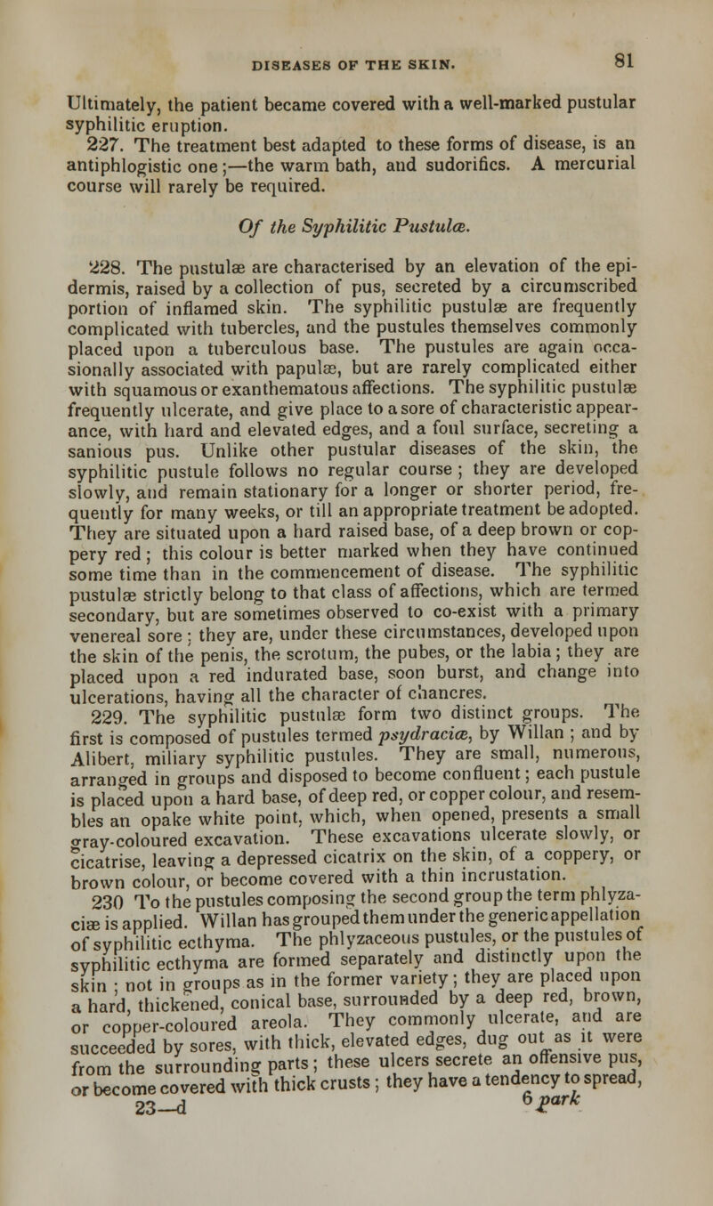 Ultimately, the patient became covered with a well-marked pustular syphilitic eruption. 227. The treatment best adapted to these forms of disease, is an antiphlogistic one;—the warm bath, and sudorifics. A mercurial course will rarely be required. Of the Syphilitic Pustulce. 228. The pustulae are characterised by an elevation of the epi- dermis, raised by a collection of pus, secreted by a circumscribed portion of inflamed skin. The syphilitic pustulae are frequently complicated with tubercles, and the pustules themselves commonly placed upon a tuberculous base. The pustules are again occa- sionally associated with papulse, but are rarely complicated either with squamous or exanthematous affections. The syphilitic pustulae frequently ulcerate, and give place to a sore of characteristic appear- ance, with hard and elevated edges, and a foul surface, secreting a sanious pus. Unlike other pustular diseases of the skin, the syphilitic pustule follows no regular course ; they are developed slowly, and remain stationary for a longer or shorter period, fre- quently for many weeks, or till an appropriate treatment be adopted. They are situated upon a hard raised base, of a deep brown or cop- pery red; this colour is better marked when they have continued some time than in the commencement of disease. The syphilitic pustulae strictly belong to that class of affections, which are termed secondary, but are sometimes observed to co-exist with a primary venereal sore : they are, under these circumstances, developed upon the skin of the penis, the scrotum, the pubes, or the labia; they are placed upon a red indurated base, soon burst, and change into ulcerations, having all the character of chancres. 229. The syphilitic pustulae form two distinct groups. The first is composed of pustules termed psydracia, by Willan ; and by Alibert, miliary syphilitic pustules. They are small, numerous, arranged in groups and disposed to become confluent; each pustule is placed upon a hard base, of deep red, or copper colour, and resem- bles an opake white point, which, when opened, presents a small aray-coloured excavation. These excavations ulcerate slowly, or cicatrise, leaving a depressed cicatrix on the skin, of a coppery, or brown colour, or become covered with a thin incrustation. 230 To the pustules composing the second group the term phlyza- cia3 is applied. Willan has grouped them under the genencappellation of syphilitic ecthyma. The phlyzaceous pustules, or the pustules of syphilitic ecthyma are formed separately and distinctly upon the skin • not in groups as in the former variety; they are placed upon a hard, thickened, conical base, surrounded by a deep red, brown, or copper-coloured areola. They commonly ulcerate, and are succeeded by sores, with thick, elevated edges, dug out as it were from the surrounding parts; these ulcers secrete an offensive pus, or become covered with thick crusts; they have a tendency to spread, 23-d 62ark