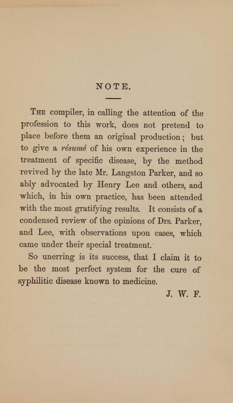 NOTE. The compiler, in calling the attention of the profession to this work, does not pretend to place before them an original production; but to give a resume of his own experience in the treatment of specific disease, by the method revived by the late Mr. Langston Parker, and so ably advocated by Henry Lee and others, and which, in his own practice, has been attended with the most gratifying results. It consists of a condensed review of the opinions of Drs. Parker, and Lee, with observations upon cases, which came under their special treatment.' So unerring is its success, that I claim it to be the most perfect system for the cure of syphilitic disease known to medicine. J. W. F.