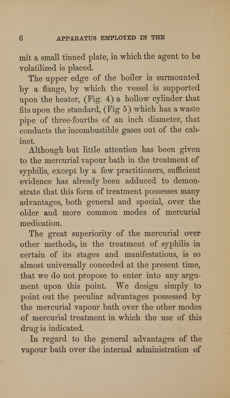 mit a small tinned plate, in which the agent to be volatilized is placed. The upper edge of the boiler is surmounted by a flange, by which the vessel is supported upon the heater, (Fig. 4) a hollow cylinder that fits upon the standard, (Fig 5) which has a waste pipe of three-fourths of an inch diameter, that conducts the incombustible gases out of the cab- inet. Although but little attention has been given to the mercurial vapour bath in the treatment of syphilis, except by a few practitioners, sufficient evidence has already been adduced to demon- strate that this form of treatment possesses many advantages, both general and special, over the older and more common modes of mercurial medication. The great superiority of the mercurial over other methods, in the treatment of syphilis in certain of its stages and manifestations, is so almost universally conceded at the present time, that we do not propose to enter into any argu- ment upon this point. We design simply to point out the peculiar advantages possessed by the mercurial vapour bath over the other modes of mercurial treatment in which the use of this drug is indicated. In regard to the general advantages of the vapour bath over the internal administration of