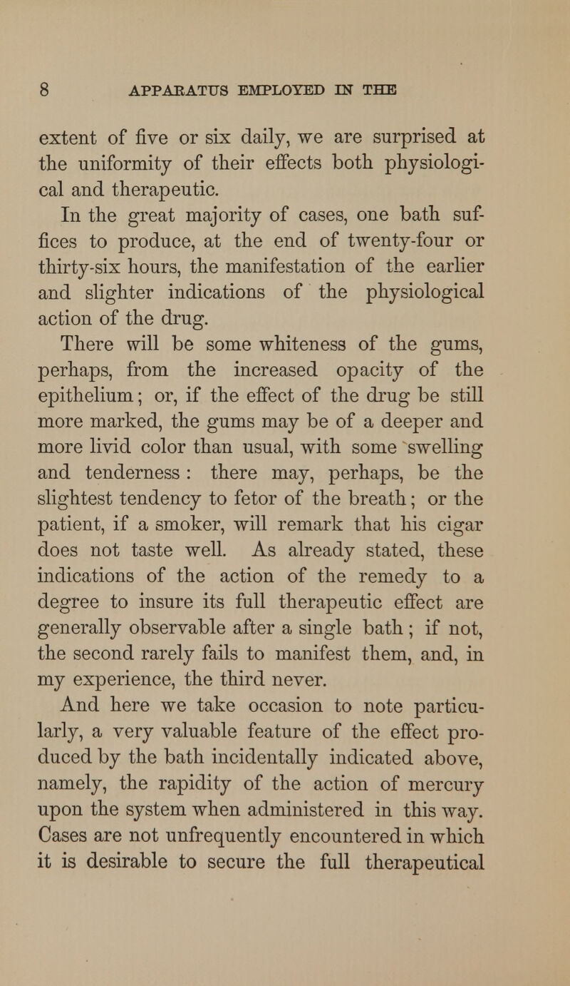 extent of five or six daily, we are surprised at the uniformity of their effects both physiologi- cal and therapeutic. In the great majority of cases, one bath suf- fices to produce, at the end of twenty-four or thirty-six hours, the manifestation of the earlier and slighter indications of the physiological action of the drug. There will be some whiteness of the gums, perhaps, from the increased opacity of the epithelium; or, if the effect of the drug be still more marked, the gums may be of a deeper and more livid color than usual, with some swelling and tenderness : there may, perhaps, be the slightest tendency to fetor of the breath; or the patient, if a smoker, will remark that his cigar does not taste well. As already stated, these indications of the action of the remedy to a degree to insure its full therapeutic effect are generally observable after a single bath ; if not, the second rarely fails to manifest them, and, in my experience, the third never. And here we take occasion to note particu- larly, a very valuable feature of the effect pro- duced by the bath incidentally indicated above, namely, the rapidity of the action of mercury upon the system when administered in this way. Cases are not unfrequently encountered in which it is desirable to secure the full therapeutical