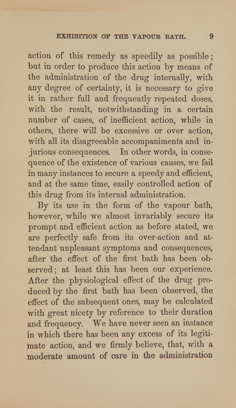 action of this remedy as speedily as possible; but in order to produce this action by means of the administration of the drug internally, with any degree of certainty, it is necessary to give it in rather full and frequently repeated doses, with the result, notwithstanding in a certain number of cases, of inefficient action, while in others, there will be excessive or over action, with all its disagreeable accompaniments and in- jurious consequences. In other words, in conse- quence of the existence of various causes, we fail in many instances to secure a speedy and efficient, and at the same time, easily controlled action of this drug from its internal administration. By its use in the form of the vapour bath, however, while we almost invariably secure its prompt and efficient action as before stated, we are perfectly safe from its over-action and at- tendant unpleasant symptoms and consequences, after the effect of the first bath has been ob- served; at least this has been our experience. After the physiological effect of the drug pro- duced by the first bath has been observed, the effect of the subsequent ones, may be calculated with great nicety by reference to their duration and frequency. We have never seen an instance in which there has been any excess of its legiti- mate action, and we firmly believe, that, with a moderate amount of care in the administratioD