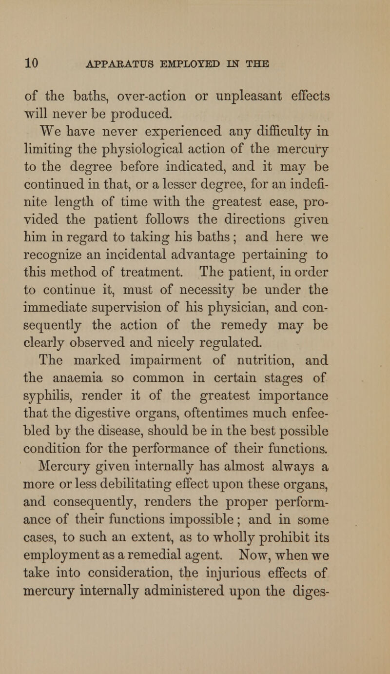 of the baths, over-action or unpleasant effects will never be produced. We have never experienced any difficulty in limiting the physiological action of the mercury to the degree before indicated, and it may be continued in that, or a lesser degree, for an indefi- nite length of time with the greatest ease, pro- vided the patient follows the directions given him in regard to taking his baths; and here we recognize an incidental advantage pertaining to this method of treatment. The patient, in order to continue it, must of necessity be under the immediate supervision of his physician, and con- sequently the action of the remedy may be clearly observed and nicely regulated. The marked impairment of nutrition, and the anaemia so common in certain stages of syphilis, render it of the greatest importance that the digestive organs, oftentimes much enfee- bled by the disease, should be in the best possible condition for the performance of their functions. Mercury given internally has almost always a more or less debilitating effect upon these organs, and consequently, renders the proper perform- ance of their functions impossible ; and in some cases, to such an extent, as to wholly prohibit its employment as a remedial agent. Now, when we take into consideration, the injurious effects of mercury internally administered upon the diges-