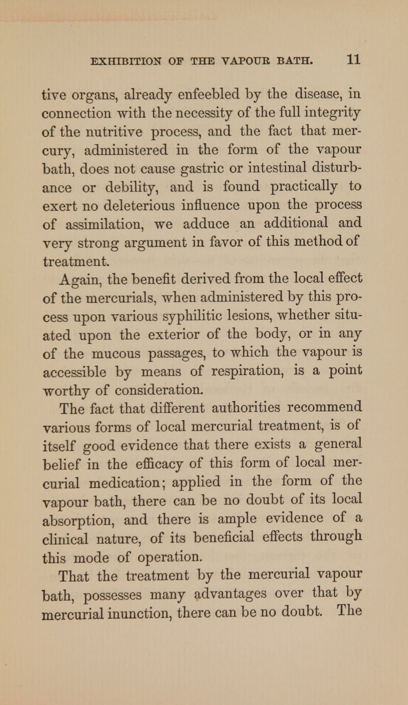 tive organs, already enfeebled by the disease, in connection with the necessity of the full integrity of the nutritive process, and the fact that mer- cury, administered in the form of the vapour bath, does not cause gastric or intestinal disturb- ance or debility, and is found practically to exert no deleterious iufluence upon the process of assimilation, we adduce an additional and very strong argument in favor of this method of treatment. Again, the benefit derived from the local effect of the mercurials, when administered by this pro- cess upon various syphilitic lesions, whether situ- ated upon the exterior of the body, or in any of the mucous passages, to which the vapour is accessible by means of respiration, is a point worthy of consideration. The fact that different authorities recommend various forms of local mercurial treatment, is of itself good evidence that there exists a general belief in the efficacy of this form of local mer- curial medication; applied in the form of the vapour bath, there can be no doubt of its local absorption, and there is ample evidence of a clinical nature, of its beneficial effects through this mode of operation. That the treatment by the mercurial vapour bath, possesses many advantages over that by mercurial inunction, there can be no doubt. The