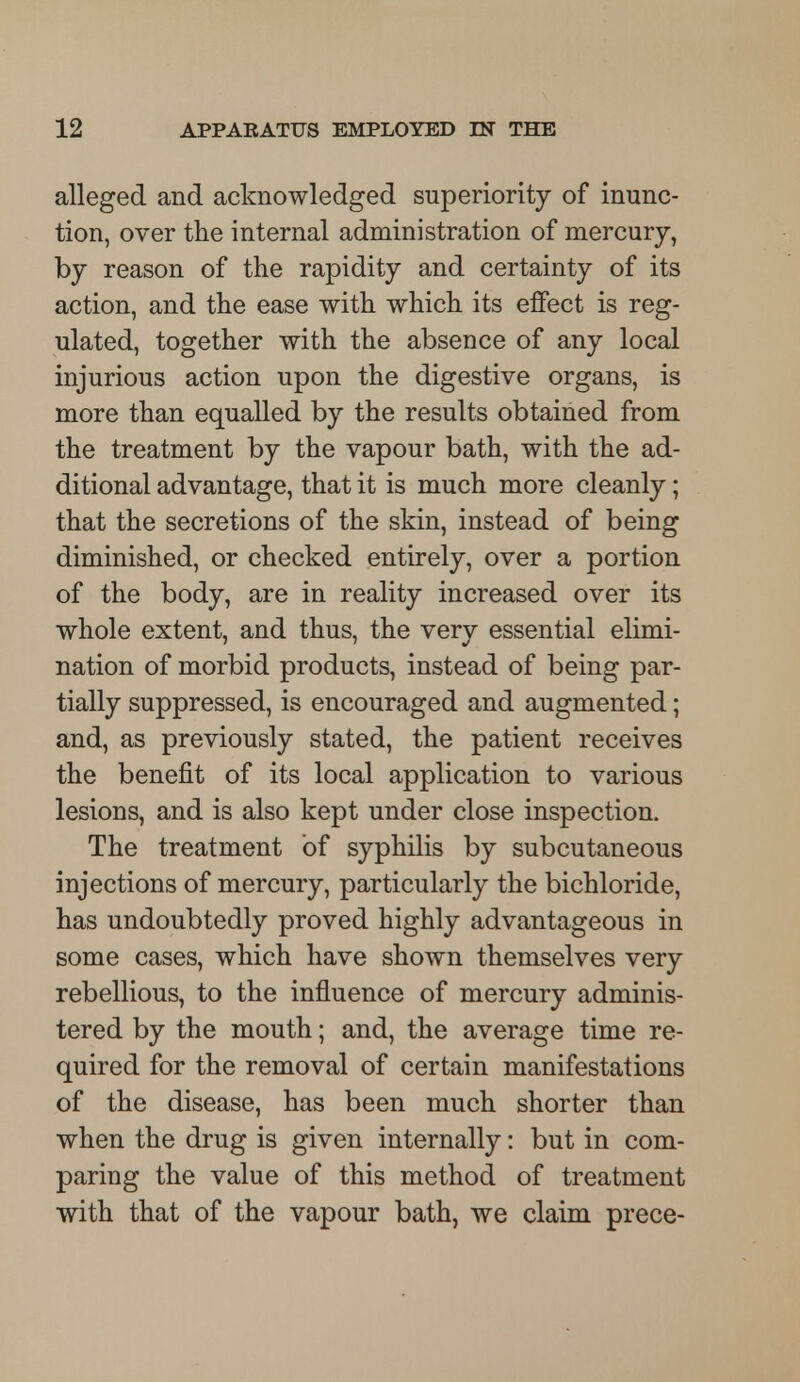 alleged and acknowledged superiority of inunc- tion, over the internal administration of mercury, by reason of the rapidity and certainty of its action, and the ease with which its effect is reg- ulated, together with the absence of any local injurious action upon the digestive organs, is more than equalled by the results obtained from the treatment by the vapour bath, with the ad- ditional advantage, that it is much more cleanly; that the secretions of the skin, instead of being diminished, or checked entirely, over a portion of the body, are in reality increased over its whole extent, and thus, the very essential elimi- nation of morbid products, instead of being par- tially suppressed, is encouraged and augmented; and, as previously stated, the patient receives the benefit of its local application to various lesions, and is also kept under close inspection. The treatment of syphilis by subcutaneous injections of mercury, particularly the bichloride, has undoubtedly proved highly advantageous in some cases, which have shown themselves very rebellious, to the influence of mercury adminis- tered by the mouth; and, the average time re- quired for the removal of certain manifestations of the disease, has been much shorter than when the drug is given internally: but in com- paring the value of this method of treatment with that of the vapour bath, we claim prece-