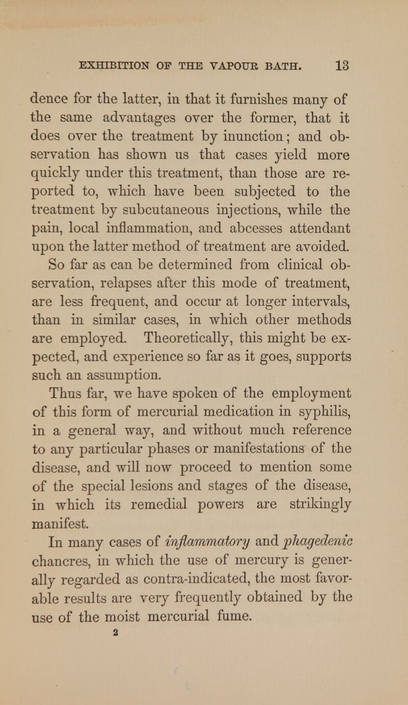 dence for the latter, in that it furnishes many of the same advantages over the former, that it does over the treatment by inunction; and ob- servation has shown us that cases yield more quickly under this treatment, than those are re- ported to, which have been subjected to the treatment by subcutaneous injections, while the pain, local inflammation, and abcesses attendant upon the latter method of treatment are avoided. So far as can be determined from clinical ob- servation, relapses after this mode of treatment, are less frequent, and occur at longer intervals, than in similar cases, in which other methods are employed. Theoretically, this might be ex- pected, and experience so far as it goes, supports such an assumption. Thus far, we have spoken of the employment of this form of mercurial medication in syphilis, in a general way, and without much reference to any particular phases or manifestations of the disease, and will now proceed to mention some of the special lesions and stages of the disease, in which its remedial powers are strikingly manifest. In many cases of inflammatory and phagedenic chancres, in which the use of mercury is gener- ally regarded as contra-indicated, the most favor- able results are very frequently obtained by the use of the moist mercurial fume. 2