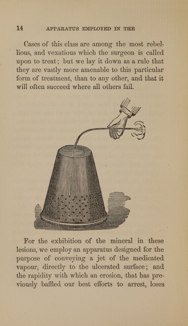 Cases of this class are among the most rebel- lious, and vexatious which the surgeon is called upon to treat; but we lay it down as a rule that they are vastly more amenable to this particular form of treatment, than to any other, and that it will often succeed where all others fail. For the exhibition of the mineral in these lesions, we employ an apparatus designed for the purpose of conveying a jet of the medicated vapour, directly to the ulcerated surface; and the rapidity with which an erosion, that has pre- viously baffled our best efforts to arrest, loses