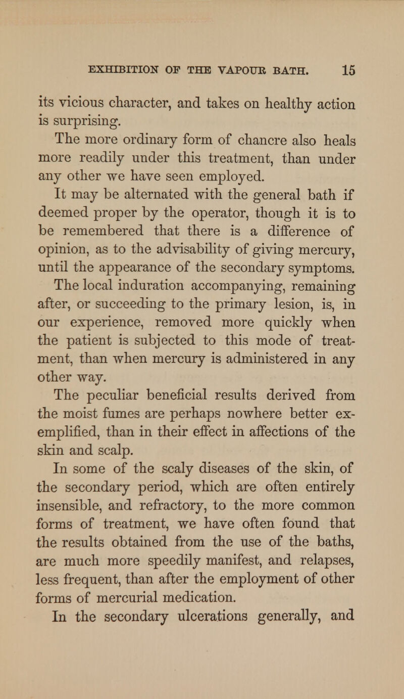 its vicious character, and takes on healthy action is surprising. The more ordinary form of chancre also heals more readily under this treatment, than under any other we have seen employed. It may be alternated with the general bath if deemed proper by the operator, though it is to be remembered that there is a difference of opinion, as to the advisability of giving mercury, until the appearance of the secondary symptoms. The local induration accompanying, remaining after, or succeeding to the primary lesion, is, in our experience, removed more quickly when the patient is subjected to this mode of treat- ment, than when mercury is administered in any other way. The peculiar beneficial results derived from the moist fumes are perhaps nowhere better ex- emplified, than in their effect in affections of the skin and scalp. In some of the scaly diseases of the skin, of the secondary period, which are often entirely insensible, and refractory, to the more common forms of treatment, we have often found that the results obtained from the use of the baths, are much more speedily manifest, and relapses, less frequent, than after the employment of other forms of mercurial medication. In the secondary ulcerations generally, and