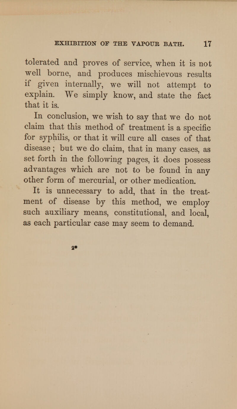 tolerated and proves of service, when it is not well borne, and produces mischievous results if given internally, we will not attempt to explain. We simply know, and state the fact that it is. In conclusion, we wish to say that we do not claim that this method of treatment is a specific for syphilis, or that it will cure all cases of that disease; but we do claim, that in many cases, as set forth in the following pages, it does possess advantages which are not to be found in any other form of mercurial, or other medication. It is unnecessary to add, that in the treat- ment of disease by this method, we employ such auxiliary means, constitutional, and local, as each particular case may seem to demand. 2»