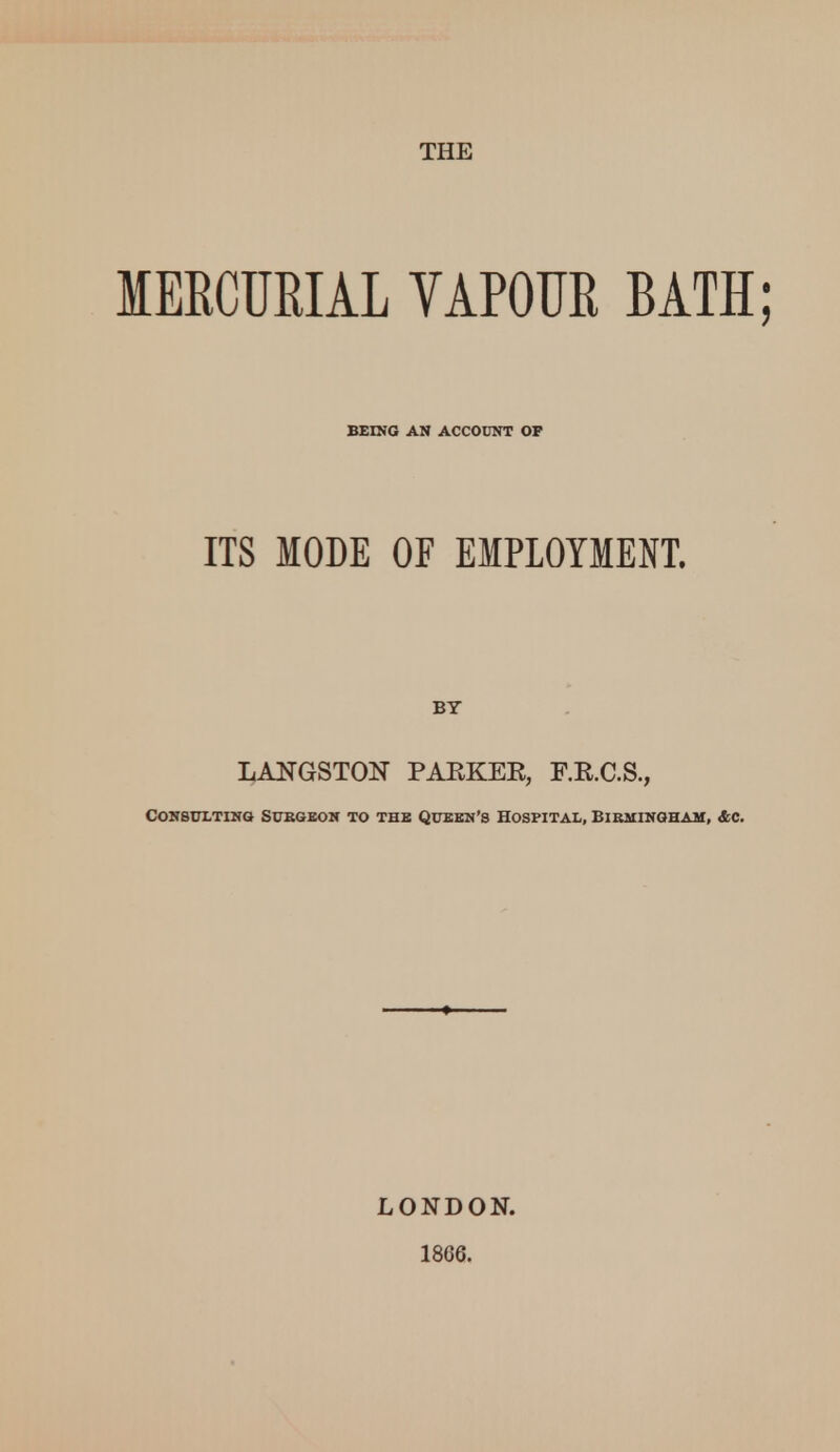 THE MERCURIAL VAPOUR BATH; BEING AN ACCOUNT OP ITS MODE OF EMPLOYMENT. BY LANGSTON PAEKEE, F.E.C.S., Consulting Sukgeon to the Queen's Hospital, Birmingham, &c. LONDON. 1866.