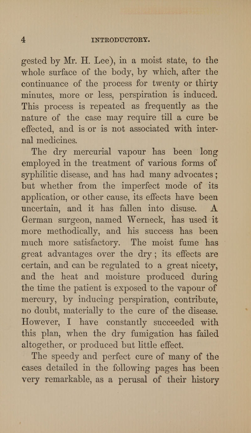 gested by Mr. H. Lee), in a moist state, to the whole surface of the body, by which, after the continuance of the process for twenty or thirty minutes, more or less, perspiration is induced. This process is repeated as frequently as the nature of the case may require till a cure be effected, and is or is not associated with inter- nal medicines. The dry mercurial vapour has been long employed in the treatment of various forms of syphilitic disease, and has had many advocates; but whether from the imperfect mode of its application, or other cause, its effects have been uncertain, and it has fallen into disuse. A German surgeon, named Werneck, has used it more methodically, and his success has been much more satisfactory. The moist fume has great advantages over the dry; its effects are certain, and can be regulated to a great nicety, and the heat and moisture produced during the time the patient is exposed to the vapour of mercury, by inducing perspiration, contribute, no doubt, materially to the cure of the disease. However, I have constantly succeeded with this plan, when the dry fumigation has failed altogether, or produced but little effect. The speedy and perfect cure of many of the cases detailed in the following pages has been very remarkable, as a perusal of their history