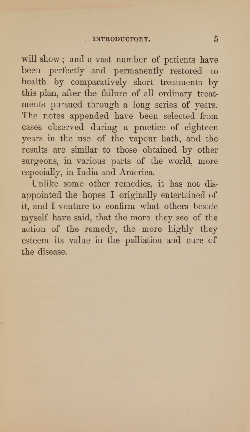 will show; and a vast number of patients have been perfectly and permanently restored to health by comparatively short treatments by this plan, after the failure of all ordinary treat- ments pursued through a long series of years. The notes appended have been selected from cases observed during a practice of eighteen years in the use of the vapour bath, and the results are similar to those obtained by other surgeons, in various parts of the world, more especially, in India and America. Unlike some other remedies, it has not dis- appointed the hopes I originally entertained of it, and I venture to confirm what others beside myself have said, that the more they see of the action of the remedy, the more highly they esteem its value in the palliation and cure of the disease.