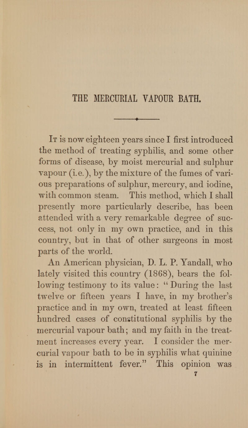 THE MERCURIAL VAPOUR BATH. It is now eighteen years since I first introduced the method of treating syphilis, and some other forms of disease, by moist mercurial and sulphur vapour (i.e.), by the mixture of the fumes of vari- ous preparations of sulphur, mercury, and iodine, with common steam. This method, which I shall presently more particularly describe, has been attended with a very remarkable degree of suc- cess, not only in my own practice, and in this country, but in that of other surgeons in most parts of the world. An American physician, D. L. P. Yandall, who lately visited this country (1868), bears the fol- lowing testimony to its value :  During the last twelve or fifteen years I have, in my brother's practice and in my own, treated at least fifteen hundred cases of constitutional syphilis by the mercurial vapour bath; and my faith in the treat- ment increases every year. I consider the mer- curial vapour bath to be in syphilis what quinine is in intermittent fever. This opinion was