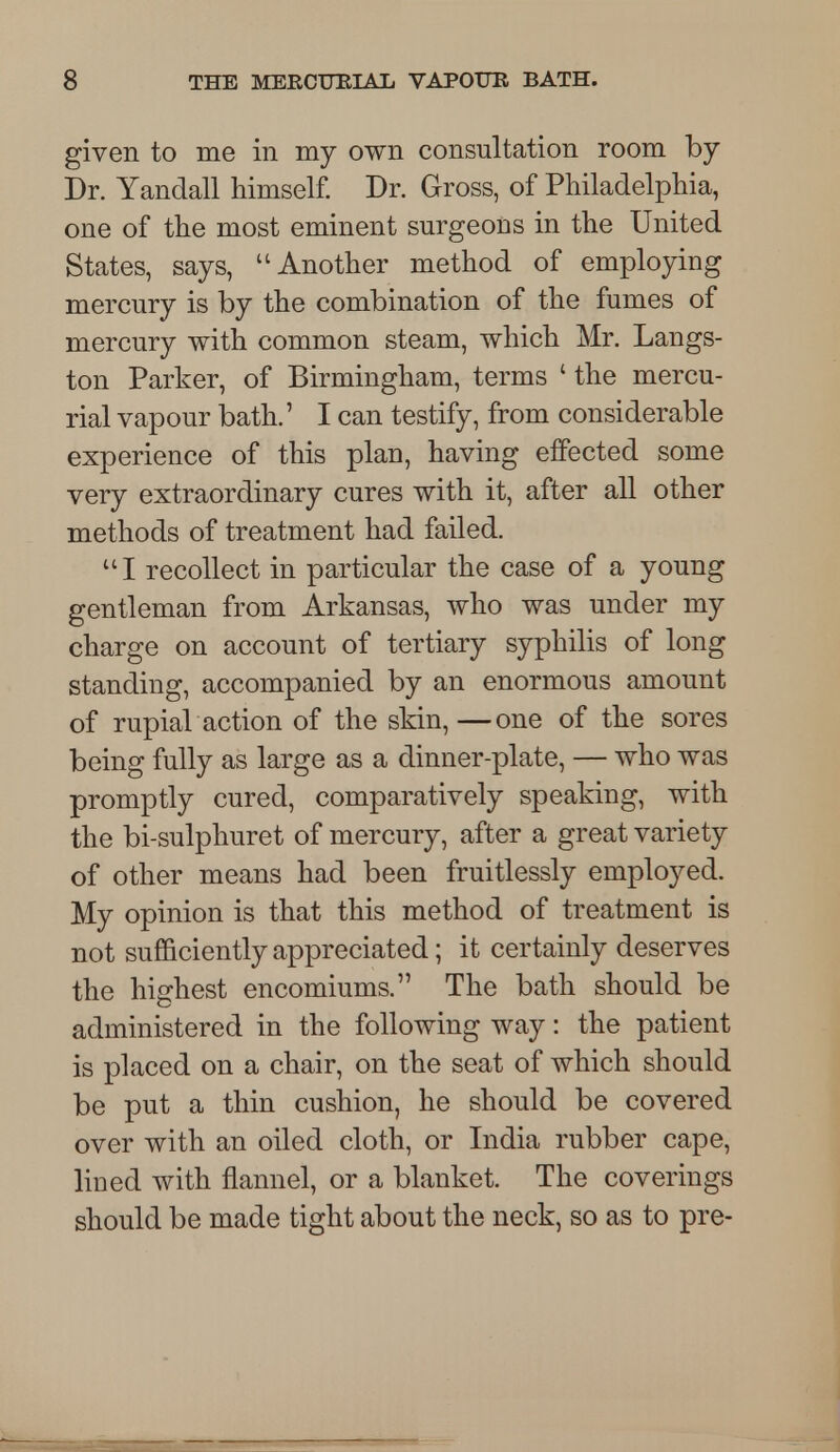 given to me in my own consultation room by Dr. Yandall himself. Dr. Gross, of Philadelphia, one of the most eminent surgeons in the United States, says, Another method of employing mercury is by the combination of the fumes of mercury with common steam, which Mr. Langs- ton Parker, of Birmingham, terms ' the mercu- rial vapour bath.' I can testify, from considerable experience of this plan, having effected some very extraordinary cures with it, after all other methods of treatment had failed. I recollect in particular the case of a young gentleman from Arkansas, who was under my charge on account of tertiary syphilis of long standing, accompanied by an enormous amount of rupial action of the skin,—one of the sores being fully as large as a dinner-plate, — who was promptly cured, comparatively speaking, with the bi-sulphuret of mercury, after a great variety of other means had been fruitlessly employed. My opinion is that this method of treatment is not sufficiently appreciated; it certainly deserves the highest encomiums. The bath should be administered in the following way: the patient is placed on a chair, on the seat of which should be put a thin cushion, he should be covered over with an oiled cloth, or India rubber cape, lined with flannel, or a blanket. The coverings should be made tight about the neck, so as to pre-