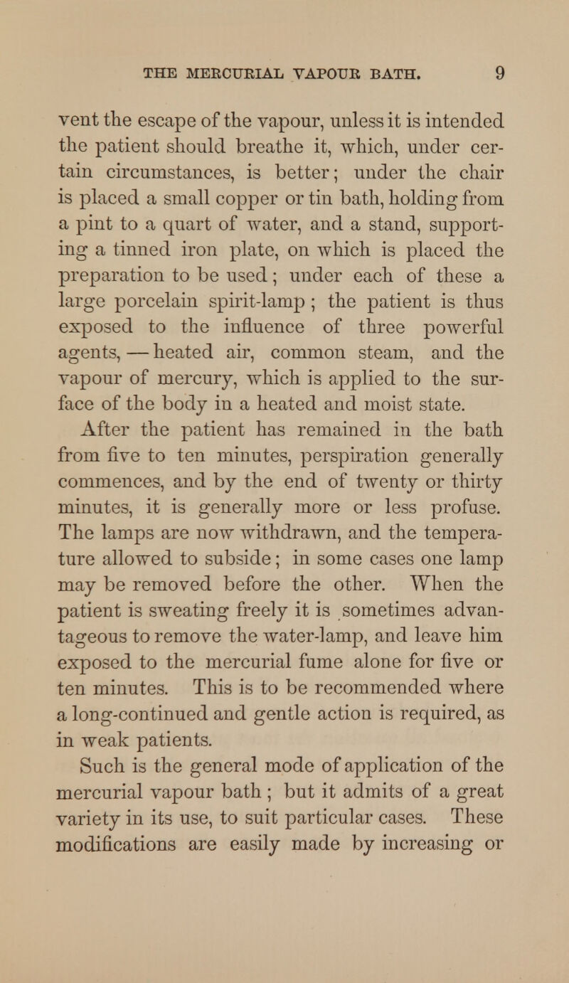 vent the escape of the vapour, unless it is intended the patient should breathe it, which, under cer- tain circumstances, is better; under the chair is placed a small copper or tin bath, holding from a pint to a quart of water, and a stand, support- ing a tinned iron plate, on which is placed the preparation to be used; under each of these a large porcelain spirit-lamp ; the patient is thus exposed to the influence of three powerful agents, — heated air, common steam, and the vapour of mercury, which is applied to the sur- face of the body in a heated and moist state. After the patient has remained in the bath from five to ten minutes, perspiration generally commences, and by the end of twenty or thirty minutes, it is generally more or less profuse. The lamps are now withdrawn, and the tempera- ture allowed to subside; in some cases one lamp may be removed before the other. When the patient is sweating freely it is sometimes advan- tageous to remove the water-lamp, and leave him exposed to the mercurial fume alone for five or ten minutes. This is to be recommended where a long-continued and gentle action is required, as in weak patients. Such is the general mode of application of the mercurial vapour bath ; but it admits of a great variety in its use, to suit particular cases. These modifications are easily made by increasing or