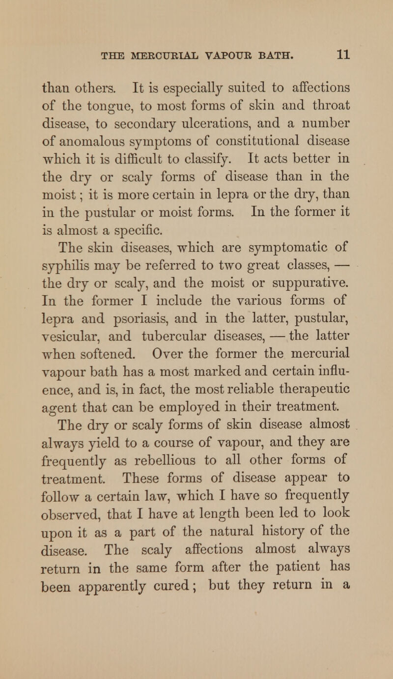than others. It is especially suited to affections of the tongue, to most forms of skin and throat disease, to secondary ulcerations, and a number of anomalous symptoms of constitutional disease which it is difficult to classify. It acts better in the dry or scaly forms of disease than in the moist; it is more certain in lepra or the dry, than in the pustular or moist forms. In the former it is almost a specific. The skin diseases, which are symptomatic of syphilis may be referred to two great classes, — the dry or scaly, and the moist or suppurative. In the former I include the various forms of lepra and psoriasis, and in the latter, pustular, vesicular, and tubercular diseases, — the latter when softened. Over the former the mercurial vapour bath has a most marked and certain influ- ence, and is, in fact, the most reliable therapeutic agent that can be employed in their treatment. The dry or scaly forms of skin disease almost always yield to a course of vapour, and they are frequently as rebellious to all other forms of treatment. These forms of disease appear to follow a certain law, which I have so frequently observed, that I have at length been led to look upon it as a part of the natural history of the disease. The scaly affections almost always return in the same form after the patient has been apparently cured; but they return in a