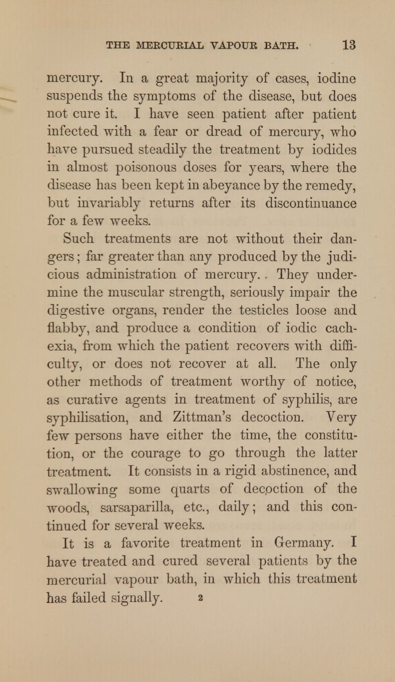 mercury. In a great majority of cases, iodine suspends the symptoms of the disease, but does not cure it. I have seen patient after patient infected with a fear or dread of mercury, who have pursued steadily the treatment by iodides in almost poisonous doses for years, where the disease has been kept in abeyance by the remedy, but invariably returns after its discontinuance for a few weeks. Such treatments are not without their dan- gers ; far greater than any produced by the judi- cious administration of mercury. . They under- mine the muscular strength, seriously impair the digestive organs, render the testicles loose and flabby, and produce a condition of iodic cach- exia, from which the patient recovers with diffi- culty, or does not recover at all. The only other methods of treatment worthy of notice, as curative agents in treatment of syphilis, are syphilisation, and Zittman's decoction. Very few persons have either the time, the constitu- tion, or the courage to go through the latter treatment. It consists in a rigid abstinence, and swallowing some quarts of decoction of the woods, sarsaparilla, etc., daily; and this con- tinued for several weeks. It is a favorite treatment in Germany. I have treated and cured several patients by the mercurial vapour bath, in which this treatment has failed signally. 2