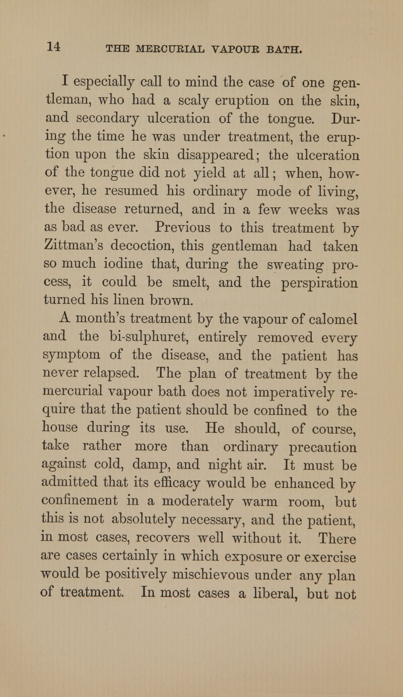 I especially call to mind the case of one gen- tleman, who had a scaly eruption on the skin, and secondary ulceration of the tongue. Dur- ing the time he was under treatment, the erup- tion upon the skin disappeared; the ulceration of the tongue did not yield at all; when, how- ever, he resumed his ordinary mode of living, the disease returned, and in a few weeks was as bad as ever. Previous to this treatment by Zittman's decoction, this gentleman had taken so much iodine that, during the sweating pro- cess, it could be smelt, and the perspiration turned his linen brown. A month's treatment by the vapour of calomel and the bi-sulphuret, entirely removed every symptom of the disease, and the patient has never relapsed. The plan of treatment by the mercurial vapour bath does not imperatively re- quire that the patient should be confined to the house during its use. He should, of course, take rather more than ordinary precaution against cold, damp, and night air. It must be admitted that its efficacy would be enhanced by confinement in a moderately warm room, but this is not absolutely necessary, and the patient, in most cases, recovers well without it. There are cases certainly in which exposure or exercise would be positively mischievous under any plan of treatment. In most cases a liberal, but not
