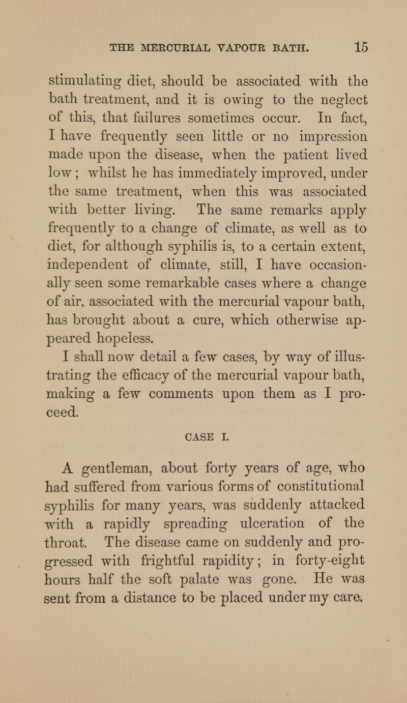 stimulating diet, should be associated with the bath treatment, and it is owing to the neglect of this, that failures sometimes occur. In fact, I have frequently seen little or no impression made upon the disease, when the patient lived low ; whilst he has immediately improved, under the same treatment, when this was associated with better living. The same remarks apply frequently to a change of climate, as well as to diet, for although syphilis is, to a certain extent, independent of climate, still, I have occasion- ally seen some remarkable cases where a change of air, associated with the mercurial vapour bath, has brought about a cure, which otherwise ap- peared hopeless. I shall now detail a few cases, by way of illus- trating the efficacy of the mercurial vapour bath, making a few comments upon them as I pro- ceed. CASE I. A gentleman, about forty years of age, who had suffered from various forms of constitutional syphilis for many years, was suddenly attacked with a rapidly spreading ulceration of the throat. The disease came on suddenly and pro- gressed with frightful rapidity; in forty-eight hours half the soft palate was gone. He was sent from a distance to be placed under my care.