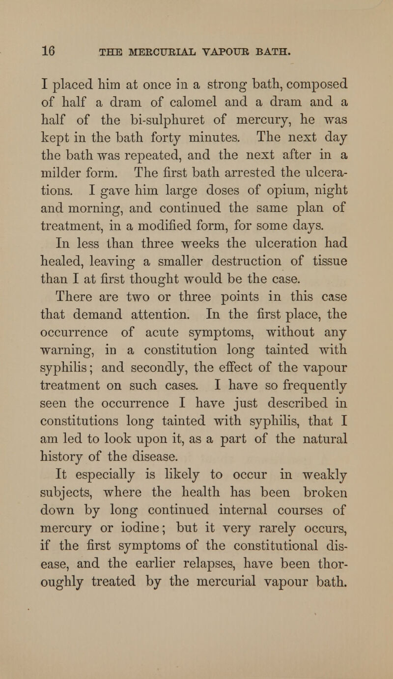 I placed him at once in a strong bath, composed of half a dram of calomel and a dram and a half of the bi-sulphuret of mercury, he was kept in the bath forty minutes. The next day the bath was repeated, and the next after in a milder form. The first bath arrested the ulcera- tions. I gave him large doses of opium, night and morning, and continued the same plan of treatment, in a modified form, for some days. In less than three weeks the ulceration had healed, leaving a smaller destruction of tissue than I at first thought would be the case. There are two or three points in this case that demand attention. In the first place, the occurrence of acute symptoms, without any warning, in a constitution long tainted with syphilis; and secondly, the effect of the vapour treatment on such cases. I have so frequently seen the occurrence I have just described in constitutions long tainted with syphilis, that I am led to look upon it, as a part of the natural history of the disease. It especially is likely to occur in weakly subjects, where the health has been broken down by long continued internal courses of mercury or iodine; but it very rarely occurs, if the first symptoms of the constitutional dis- ease, and the earlier relapses, have been thor- oughly treated by the mercurial vapour bath.