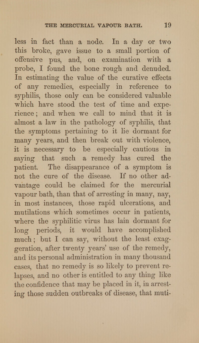 less in fact than a node. In a day or two this broke, gave issue to a small portion of offensive pus, and, on examination with a probe, I found the bone rough and denuded. In estimating the value of the curative effects of any remedies, especially in reference to syphilis, those only can be considered valuable which have stood the test of time and expe- rience ; and when we call to mind that it is almost a law in the pathology of syphilis, that the symptoms pertaining to it lie dormant for many years, and then break out with violence, it is necessary to be especially cautious in saying that such a remedy has cured the patient. The disappearance of a symptom is not the cure of the disease. If no other ad- vantage could be claimed for the mercurial vapour bath, than that of arresting in many, nay, in most instances, those rapid ulcerations, and mutilations which sometimes occur in patients, where the syphilitic virus has lain dormant for long periods, it would have accomplished much; but I can say, without the least exag- geration, after twenty years' use of the remedy, and its personal administration in many thousand cases, that no remedy is so likely to prevent re- lapses, and no other is entitled to any thing like the confidence that may be placed in it, in arrest- ing those sudden outbreaks of disease, that muti-