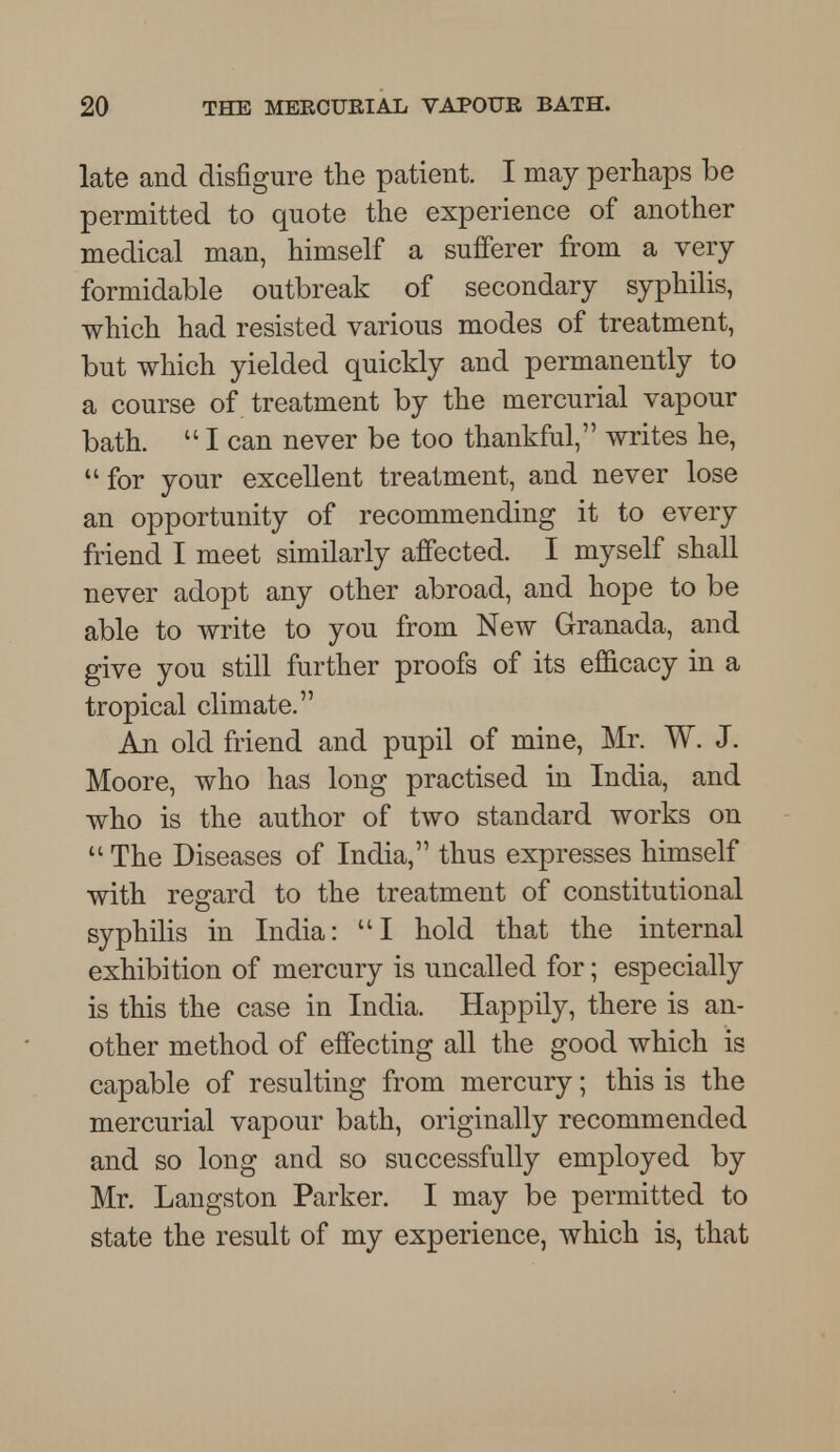 late and disfigure the patient. I may perhaps be permitted to quote the experience of another medical man, himself a sufferer from a very formidable outbreak of secondary syphilis, which had resisted various modes of treatment, but which yielded quickly and permanently to a course of treatment by the mercurial vapour bath.  I can never be too thankful, writes he, for your excellent treatment, and never lose an opportunity of recommending it to every friend I meet similarly affected. I myself shall never adopt any other abroad, and hope to be able to write to you from New Granada, and give you still further proofs of its efficacy in a tropical climate. An old friend and pupil of mine, Mr. W. J. Moore, who has long practised in India, and who is the author of two standard works on  The Diseases of India, thus expresses himself with regard to the treatment of constitutional syphilis in India: I hold that the internal exhibition of mercury is uncalled for; especially is this the case in India. Happily, there is an- other method of effecting all the good which is capable of resulting from mercury; this is the mercurial vapour bath, originally recommended and so long and so successfully employed by Mr. Langston Parker. I may be permitted to state the result of my experience, which is, that