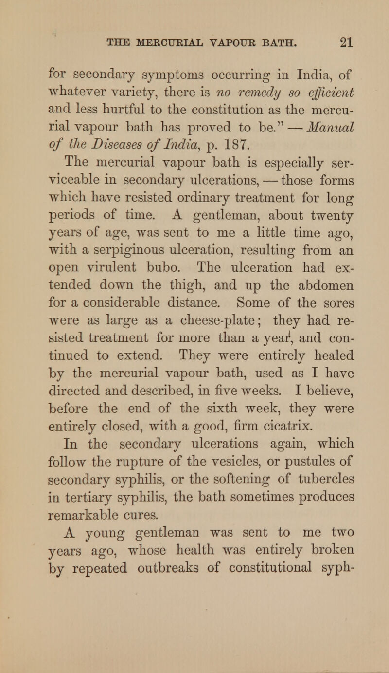 for secondary symptoms occurring in India, of whatever variety, there is no remedy so efficient and less hurtful to the constitution as the mercu- rial vapour bath has proved to be. — Manual of the Diseases of India, p. 187. The mercurial vapour bath is especially ser- viceable in secondary ulcerations, — those forms which have resisted ordinary treatment for long periods of time. A gentleman, about twenty years of age, was sent to me a little time ago, with a serpiginous ulceration, resulting from an open virulent bubo. The ulceration had ex- tended down the thigh, and up the abdomen for a considerable distance. Some of the sores were as large as a cheese-plate; they had re- sisted treatment for more than a year1, and con- tinued to extend. They were entirely healed by the mercurial vapour bath, used as I have directed and described, in five weeks. I believe, before the end of the sixth week, they were entirely closed, with a good, firm cicatrix. In the secondary ulcerations again, which follow the rupture of the vesicles, or pustules of secondary syphilis, or the softening of tubercles in tertiary syphilis, the bath sometimes produces remarkable cures. A young gentleman was sent to me two years ago, whose health was entirely broken by repeated outbreaks of constitutional syph-