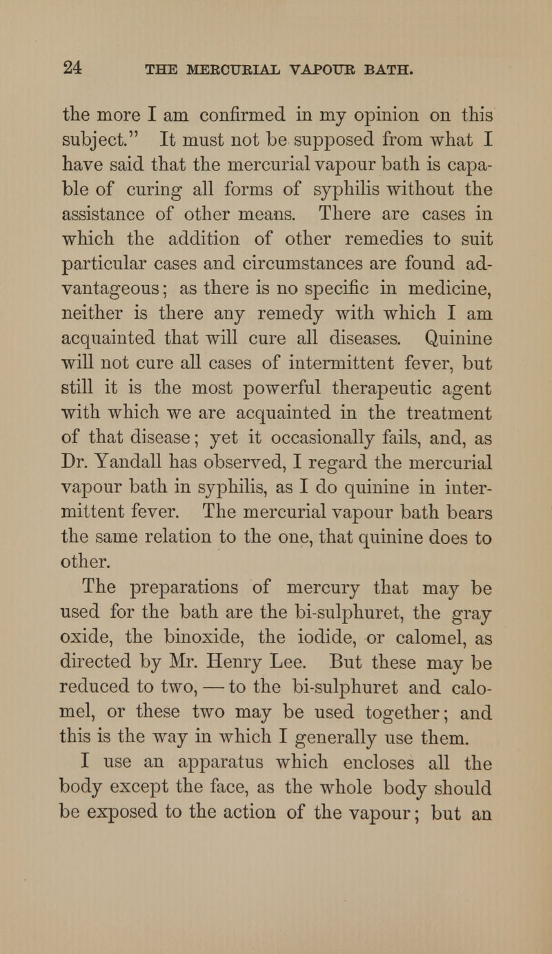 the more I am confirmed in my opinion on this subject. It must not be supposed from what I have said that the mercurial vapour bath is capa- ble of curing all forms of syphilis without the assistance of other means. There are cases in which the addition of other remedies to suit particular cases and circumstances are found ad- vantageous : as there is no specific in medicine, neither is there any remedy with which I am acquainted that will cure all diseases. Quinine will not cure all cases of intermittent fever, but still it is the most powerful therapeutic agent with which we are acquainted in the treatment of that disease; yet it occasionally fails, and, as Dr. Yandall has observed, I regard the mercurial vapour bath in syphilis, as I do quinine in inter- mittent fever. The mercurial vapour bath bears the same relation to the one, that quinine does to other. The preparations of mercury that may be used for the bath are the bi-sulphuret, the gray oxide, the binoxide, the iodide, or calomel, as directed by Mr. Henry Lee. But these may be reduced to two, — to the bi-sulphuret and calo- mel, or these two may be used together; and this is the way in which I generally use them. I use an apparatus which encloses all the body except the face, as the whole body should be exposed to the action of the vapour; but an