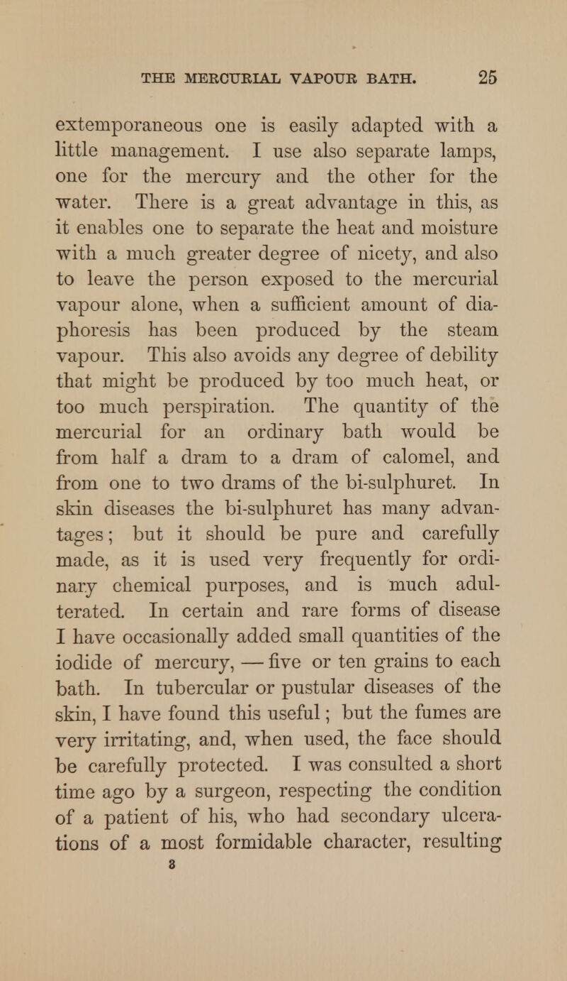extemporaneous one is easily adapted with a little management. I use also separate lamps, one for the mercury and the other for the water. There is a great advantage in this, as it enables one to separate the heat and moisture with a much greater degree of nicety, and also to leave the person exposed to the mercurial vapour alone, when a sufficient amount of dia- phoresis has been produced by the steam vapour. This also avoids any degree of debility that might be produced by too much heat, or too much perspiration. The quantity of the mercurial for an ordinary bath would be from half a dram to a dram of calomel, and from one to two drams of the bi-sulphuret. In skin diseases the bi-sulphuret has many advan- tages ; but it should be pure and carefully made, as it is used very frequently for ordi- nary chemical purposes, and is much adul- terated. In certain and rare forms of disease I have occasionally added small quantities of the iodide of mercury, — five or ten grains to each bath. In tubercular or pustular diseases of the skin, I have found this useful; but the fumes are very irritating, and, when used, the face should be carefully protected. I was consulted a short time ago by a surgeon, respecting the condition of a patient of his, who had secondary ulcera- tions of a most formidable character, resulting 3