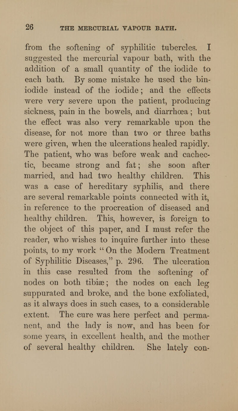 from the softening of syphilitic tubercles. I suggested the mercurial vapour bath, with the addition of a small quantity of the iodide to each bath. By some mistake he used the bin- iodide instead of the iodide; and the effects were very severe upon the patient, producing sickness, pain in the bowels, and diarrhoea; but the effect was also very remarkable upon the disease, for not more than two or three baths were given, when the ulcerations healed rapidly. The patient, who was before weak and cachec- tic, became strong and fat; she soon after married, and had two healthy children. This was a case of hereditary syphilis, and there are several remarkable points connected with it, in reference to the procreation of diseased and healthy children. This, however, is foreign to the object of this paper, and I must refer the reader, who wishes to inquire further into these points, to my work  On the Modern Treatment of Syphilitic Diseases, p. 296. The ulceration in this case resulted from the softening1 of nodes on both tibiae; the nodes on each leg suppurated and broke, and the bone exfoliated, as it always does in such cases, to a considerable extent. The cure was here perfect and perma- nent, and the lady is now, and has been for some years, in excellent health, and the mother of several healthy children. She lately con-