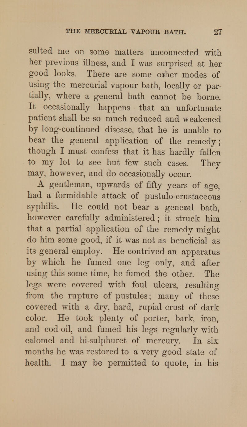 suited me on some matters unconnected with her previous illness, and I was surprised at her good looks. There are some other modes of using the mercurial vapour bath, locally or par- tially, where a general bath cannot be borne. It occasionally happens that an unfortunate patient shall be so much reduced and weakened by long-continued disease, that he is unable to bear the general application of the remedy; though I must confess that it has hardly fallen to my lot to see but few such cases. They may, however, and do occasionally occur. A gentleman, upwards of fifty years of age, had a formidable attack of pustulo-crustaceous syphilis. He could not bear a general bath, however carefully administered; it struck him that a partial application of the remedy might do him some good, if it was not as beneficial as its general employ. He contrived an apparatus by which he fumed one leg only, and after using this some time, he fumed the other. The legs were covered with foul ulcers, resulting from the rupture of pustules; many of these covered with a dry, hard, rupial crust of dark color. He took plenty of porter, bark, iron, and cod-oil, and fumed his legs regularly with calomel and bi-sulphuret of mercury. In six months he was restored to a very good state of health. I may be permitted to quote, in his