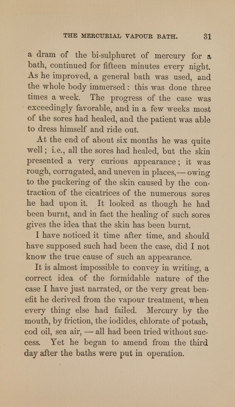 a dram of the bi-sulphuret of mercury for a bath, continued for fifteen minutes every night. As he improved, a general bath was used, and the whole body immersed : this was done three times a week. The progress of the case was exceedingly favorable, and in a few weeks most of the sores had healed, and the patient was able to dress himself and ride out. At the end of about six months he was quite well; i.e., all the sores had healed, but the skin presented a very curious appearance; it was rough, corrugated, and uneven in places,— owing to the puckering of the skin caused by the con- traction of the cicatrices of the numerous sores he had upon it. It looked as though he had been burnt, and in fact the healing of such sores gives the idea that the skin has been burnt. I have noticed it time after time, and should have supposed such had been the case, did I not know the true cause of such an appearance. It is almost impossible to convey in writing, a correct idea of the formidable nature of the case I have just narrated, or the very great ben- efit he derived from the vapour treatment, when every thing else had failed. Mercury by the mouth, by friction, the iodides, chlorate of potash, cod oil, sea air, — all had been tried without suc- cess. Yet he began to amend from the third day after the baths were put in operation.