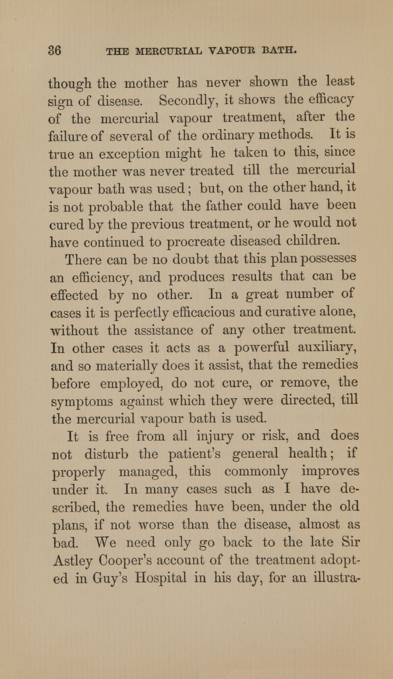 though the mother has never shown the least sign of disease. Secondly, it shows the efficacy of the mercurial vapour treatment, after the failure of several of the ordinary methods. It is true an exception might he taken to this, since the mother was never treated till the mercurial vapour bath was used; but, on the other hand, it is not probable that the father could have been cured by the previous treatment, or he would not have continued to procreate diseased children. There can be no doubt that this plan possesses an efficiency, and produces results that can be effected by no other. In a great number of cases it is perfectly efficacious and curative alone, without the assistance of any other treatment. In other cases it acts as a powerful auxiliary, and so materially does it assist, that the remedies before employed, do not cure, or remove, the symptoms against which they were directed, till the mercurial vapour bath is used. It is free from all injury or risk, and does not disturb the patient's general health; if properly managed, this commonly improves under it. In many cases such as I have de- scribed, the remedies have been, under the old plans, if not worse than the disease, almost as bad. We need only go back to the late Sir Astley Cooper's account of the treatment adopt- ed in Guy's Hospital in his day, for an illustra-