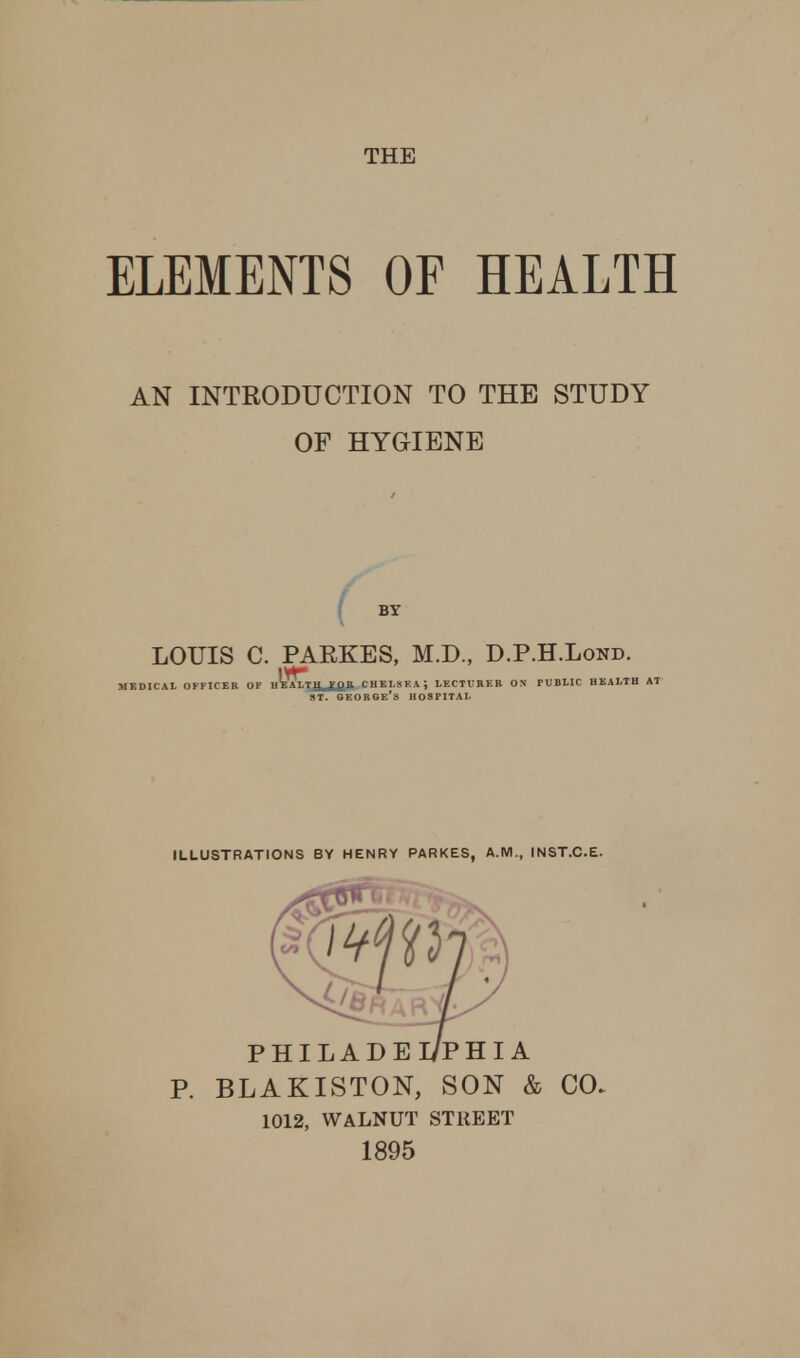 THE ELEMENTS OF HEALTH AN INTRODUCTION TO THE STUDY OF HYGIENE LOUIS C. PARKES, M.D., D.P.H.Lond. MEDICAL OFFICER OF H^BALTJjUmB. CHELSEA \ LECTURER ON PUBLIC HEALTH AT ILLUSTRATIONS BY HENRY PARKES, A.M., INST.C.E. P. BLAKISTON, SON & CO. 1012, WALNUT STREET 1895