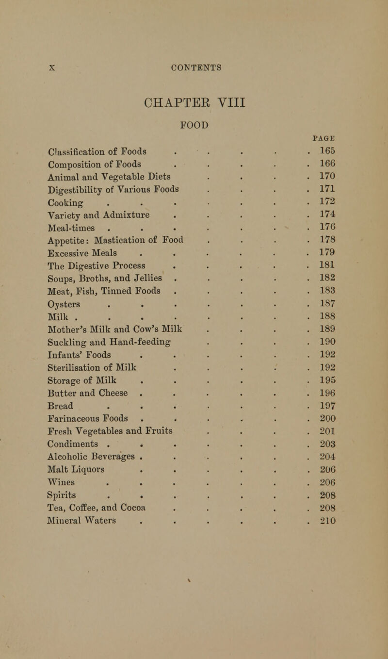 CHAPTER VIII FOOD PAGE Classification of Foods ..... 165 Composition of Foods ..... 166 Animal and Vegetable Diets .... 170 Digestibility of Various Foods .... 171 Cooking ....... 172 Variety and Admixture . . . . .174 Meal-times ....... 176 Appetite: Mastication of Food .... 178 Excessive Meals . . . . . .179 The Digestive Process ..... 181 Soups, Broths, and Jellies ..... 182 Meat, Fish, Tinned Foods . . . . .183 Oysters ....... 187 Milk ........ 188 Mother's Milk and Cow's Milk . . . .189 Suckling and Hand-feeding .... 190 Infants' Foods . . . . . .192 Sterilisation of Milk . . . . .192 Storage of Milk . . . . . .195 Butter and Cheese . . . . . .196 Bread ....... 197 Farinaceous Foods ...... 200 Fresh Vegetables and Fruits .... 201 Condiments ....... 203 Alcoholic Beverages ...... 204 Malt Liquors ...... 206 Wines ....... 206 Spirits ....... 208 Tea, Coffee, and Cocoa ..... 208 Mineral Waters . . . . . . :>10 V