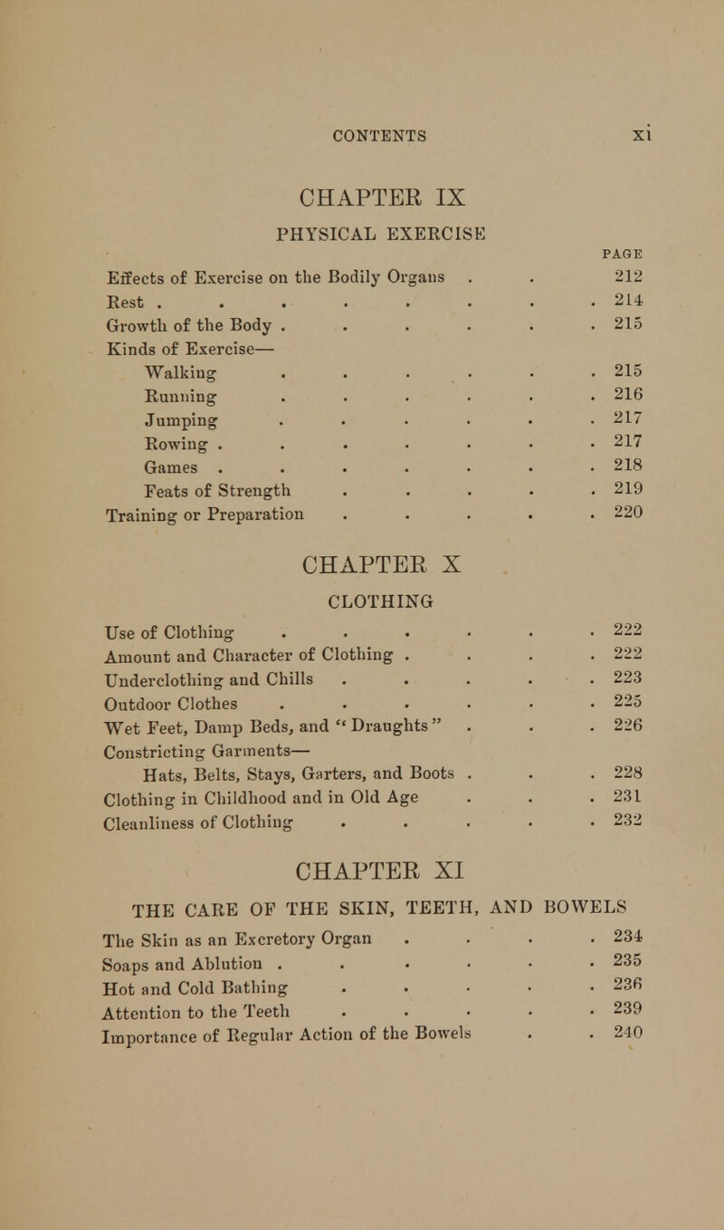 CHAPTER IX PHYSICAL EXERCISE PAGE Effects of Exercise on the Bodily Organs . . 212 Rest . . . -. . . . .214 Growth of the Body . . . . . .215 Kinds of Exercise— Walking . . . . . .215 Running ...... 216 Jumping ...... 217 Rowing . . . • • • .217 Games ....... 218 Feats of Strength . . . . .219 Training or Preparation ..... 220 CHAPTER X CLOTHING Use of Clothing . . . • • .222 Amount and Character of Clothing .... 222 Underclothing and Chills . . . . .223 Outdoor Clothes . . . . • .225 Wet Feet, Damp Beds, and Draughts . . . 226 Constricting Garments— Hats, Belts, Stays, Garters, and Boots . . .228 Clothing in Childhood and in Old Age . . .231 Cleanliness of Clothing ..... 232 CHAPTER XI THE CARE OF THE SKIN, TEETH, AND BOWELS The Skin as an Excretory Organ .... 234 Soaps and Ablution . . .... 235 Hot and Cold Bathing 236 Attention to the Teeth . . • • .239 Importance of Regular Action of the Bowels . . 240