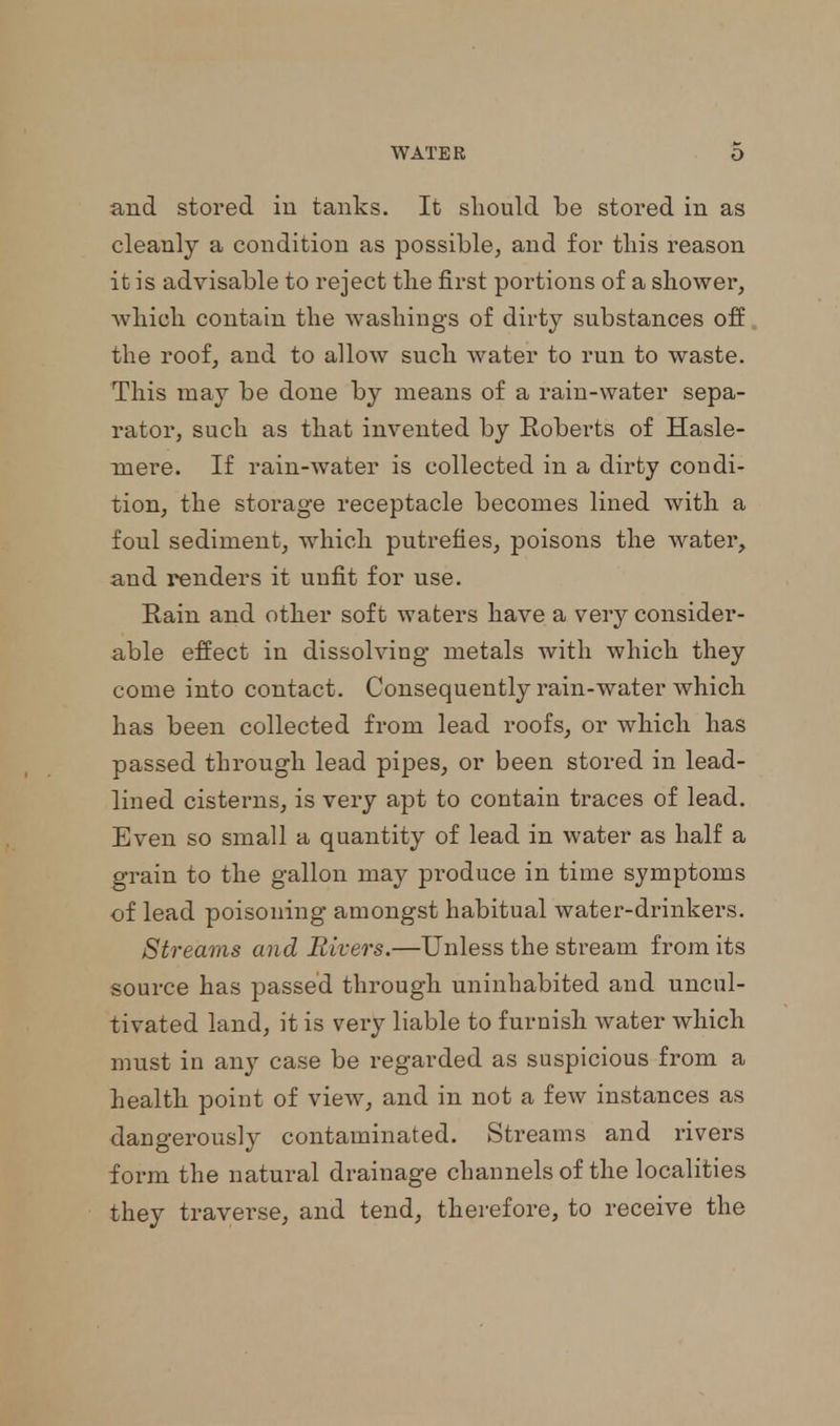 and stored in tanks. It should be stored in as cleanly a condition as possible, and for this reason it is advisable to reject the first portions of a shower, which contain the washings of dirty substances off the roof, and to allow such water to run to waste. This may be done by means of a rain-water sepa- rator, such as that invented by Roberts of Hasle- niere. If rain-water is collected in a dirty condi- tion, the storage receptacle becomes lined with a foul sediment, which putrefies, poisons the water, and renders it unfit for use. Rain and other soft waters have a very consider- able effect in dissolving metals with which they come into contact. Consequently rain-water which has been collected from lead roofs, or which has passed through lead pipes, or been stored in lead- lined cisterns, is very apt to contain traces of lead. Even so small a quantity of lead in water as half a grain to the gallon may produce in time symptoms of lead poisoning amongst habitual water-drinkers. Streams and Rivers.—Unless the stream from its source has passed through uninhabited and uncul- tivated land, it is very liable to furnish water which must in any case be regarded as suspicious from a health point of view, and in not a few instances as dangerously contaminated. Streams and rivers form the natural drainage channels of the localities they traverse, and tend, therefore, to receive the