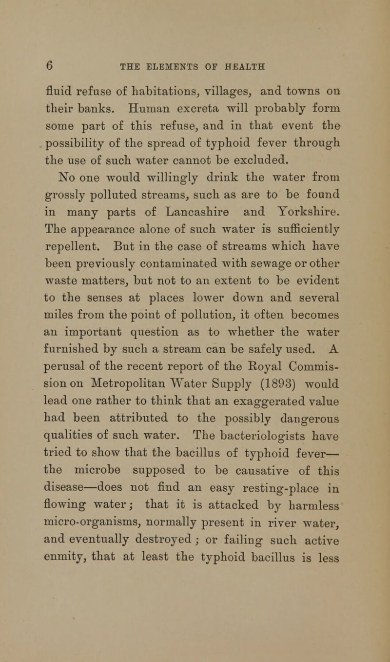fluid refuse of habitations, villages, and towns on their banks. Human excreta -will probably form some part of this refuse, and in that event the possibility of the spread of typhoid fever through the use of such water cannot be excluded. No one would willingly drink the water from grossly polluted streams, such as are to be found in many parts of Lancashire and Yorkshire. The appearance alone of such water is sufficiently repellent. But in the case of streams which have been previously contaminated with sewage or other waste matters, but not to an extent to be evident to the senses at places lower down and several miles from the point of pollution, it often becomes au important question as to whether the water furnished by such a stream can be safely used. A perusal of the recent report of the Royal Commis- sion on Metropolitan Water Supply (1893) would lead one rather to think that an exaggerated value had been attributed to the possibly dangerous qualities of such water. The bacteriologists have tried to show that the bacillus of typhoid fever— the microbe supposed to be causative of this disease—does not find an easy resting-place in flowing water; that it is attacked by harmless micro-organisms, normally present in river water, and eventually destroyed ; or failing such active enmity, that at least the typhoid bacillus is less
