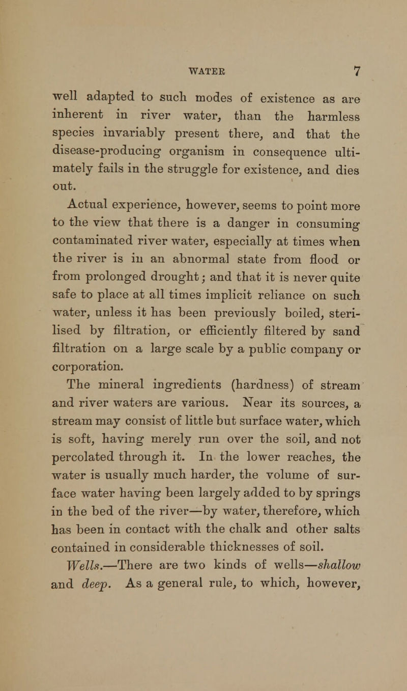 well adapted to sucli modes of existence as are inherent in river water, than the harmless species invariably present there, and that the disease-producing' organism in consequence ulti- mately fails in the struggle for existence, and dies out. Actual experience, however, seems to point more to the view that there is a danger in consuming contaminated river water, especially at times when the river is in an abnormal state from flood or from prolonged drought j and that it is never quite safe to place at all times implicit reliance on such water, unless it has been previously boiled, steri- lised by filtration, or efficiently filtered by sand filtration on a large scale by a public company or corporation. The mineral ingredients (hardness) of stream and river waters are various. Near its sources, a stream may consist of little but surface water, which is soft, having merely run over the soil, and not percolated through it. In the lower reaches, the water is usually much harder, the volume of sur- face water having been largely added to by springs in the bed of the river—by water, therefore, which has been in contact with the chalk and other salts contained in considerable thicknesses of soil. Wells.—There are two kinds of wells—shallow and deep. As a general rule, to which, however,