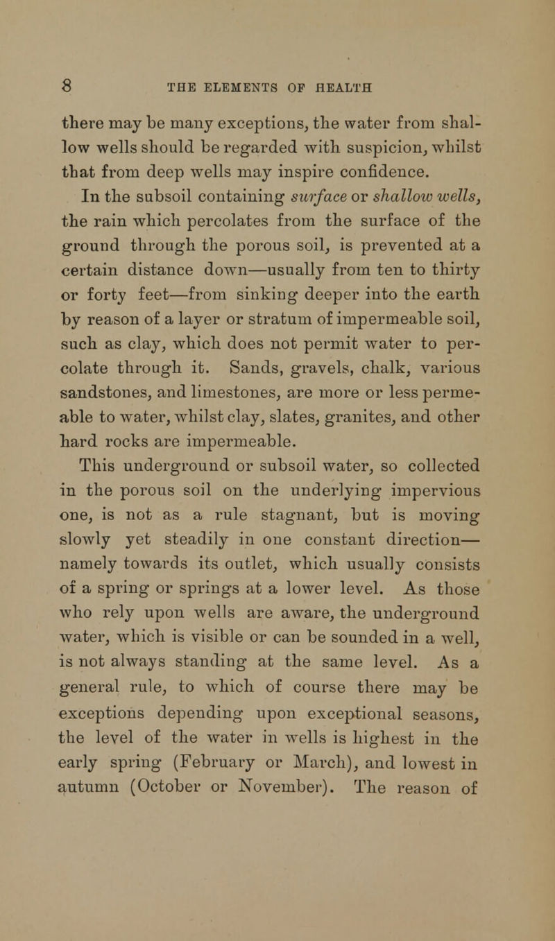 there may be many exceptions, the water from shal- low wells should be regarded with suspicion, whilst that from deep wells may inspire confidence. In the subsoil containing surface or shallow wells, the rain which percolates from the surface of the ground through the porous soil, is prevented at a certain distance down—usually from ten to thirty or forty feet—from sinking deeper into the earth by reason of a layer or stratum of impermeable soil, such as clay, which does not permit water to per- colate through it. Sands, gravels, chalk, various sandstones, and limestones, are more or less perme- able to water, whilst clay, slates, granites, and other hard rocks are impermeable. This underground or subsoil water, so collected in the porous soil on the underlying impervious one, is not as a rule stagnant, but is moving slowly yet steadily in one constant direction— namely towards its outlet, which usually consists of a spring or springs at a lower level. As those who rely upon wells are aware, the underground water, which is visible or can be sounded in a well, is not always standing at the same level. As a general rule, to which of course there may be exceptions depending upon exceptional seasons, the level of the water in wells is highest in the early spring (February or March), and lowest in autumn (October or November). The reason of