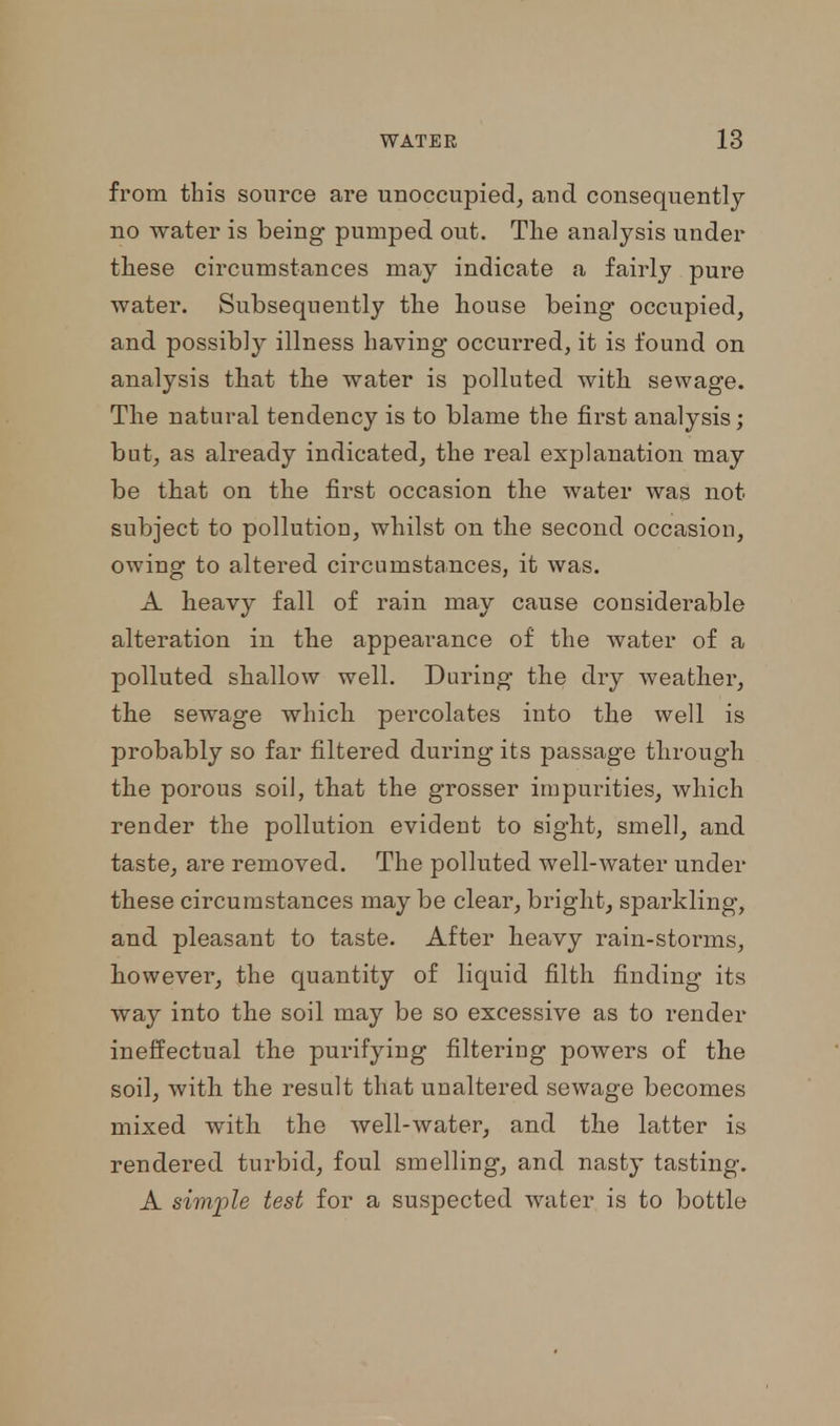 from this source are unoccupied, aud consequently no water is being pumped out. The analysis under these circumstances may indicate a fairly pure water. Subsequently the house being occupied, and possibly illness having occurred, it is found on analysis that the water is polluted with sewage. The natural tendency is to blame the first analysis; but, as already indicated, the real explanation may be that on the first occasion the water was not subject to pollution, whilst on the second occasion, owing to altered circumstances, it was. A heavy fall of rain may cause considerable alteration in the appearance of the water of a polluted shallow well. During the dry weather, the sewage which percolates into the well is probably so far filtered during its passage through the porous soil, that the grosser impurities, which render the pollution evident to sight, smell, and taste, are removed. The polluted well-water under these circumstances may be clear, bright, sparkling, and pleasant to taste. After heavy rain-storms, however, the quantity of liquid filth finding its way into the soil may be so excessive as to render ineffectual the purifying filtering powers of the soil, with the result that unaltered sewage becomes mixed with the well-water, and the latter is rendered turbid, foul smelling, and nasty tasting. A simple test for a suspected water is to bottle