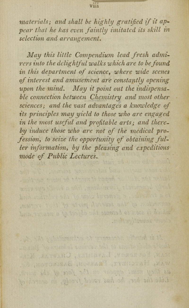 materials; and shall be highly gratified if it ap- pear that he has even faintly imitated its skill in selection and arrangement. May this little Compendium lead fresh admi- rers into the delightful walks which are to be found in this department of science, where wide scenes of interest and amusement are constantly opening upon the mind. May it point out the indispensa- ble connection between Chemistry and most other sciences; and the vast advantages a knowledge of its principles may yield to those who are engaged in the most useful and profitable arts; and there- by induce those who are not of the medical pro- fession, to seize the opportunity of obtaining ful- ler information, by the pleasing and expeditious mode of Public Lectures.