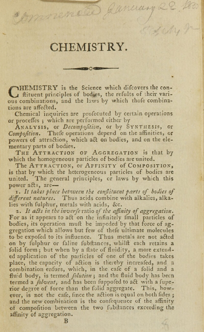 CHEMISTRY. CHEMISTRY is the Science which difcovers the con- ftituent principles of bod^s, the refults of their vari- ous combinations, and the laws by which thofe combina- tions are affected. Chemical inquiries are profecuted by certain operations or procefles ; which are performed either by Analysis, or Decompofition, or by Synthesis, or Compofition. Thefe operations depend on the affinities, or powers of attraction, which act on bodies, and on the ele- mentary parts of bodies. The Attraction of Aggregation is that by which the homogeneous particles of bodies are united. The Attraction, or Affinity of Composition, is that by which the heterogeneous particles of bodies are united. The general principles, cr laws by which this power acts, are— i. It takes place between the confituent parts of bodies of different natures. Thus acids combine with alkalies, alka- lies with fulphur, metals with acids, Sec. 2. It ails in the inverfe rati o of the affinity of aggregation. For as it appears to act on the infinitely fmall particles of bodies, its operation muft be impeded by that force of ag- gregation which allows but few of thefe ultimate molecules to be expofed to its influence. Thus metals are not acted on by fulphur or faline fubftances, whilft each retains a folid form; but when by a ftate of fluidity, a more extend- ed application of the particles of one of the bodies takes place, the capacity of action is thereby increafed, and a combination enfues, which, in the cafe of a folid and a fluid body, is termed folution ; and the fluid body has been termed a fol=vent, and has been fuppofed to act with a fupe- rior decree of force than the folid aggregate. This, how- ever, is not the cafe, fince the action is equal on both fide? ; and the new combination is the confequence of the affinity of compofition between the two fubftances exceeding the affinity of aggregation. B