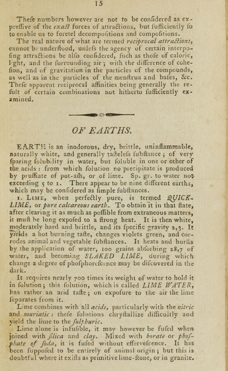 Thefe numbers however are not to be confidered as ex- preffive of the exatl forces of attractions, but fufficientiy lb to enable us to foretel decompositions and compofitions. Tlie real nature of what are termed reciprocal attractions, cannot be underftood, unleis the agency of certain interpo- fing attractions be alio confidered, fuch as thofe of caloric, 1 ght, and the furrounding air ; with the difference of cohe- fion, and of gravitation in the particles of the compounds, as well as in the particles of the menftrua and bafes, &c. Thefe apparent reciprocal affinities being generally the re- fult of certain combinations not hitherto fufficientiy ex- amined. OF EARTHS. EARTH is an inodorous, dry, brittle, uninflammable, naturally white, and generally taftelefs fubftance ; of very fparing fohibility in water, but fohible in one or other of the acids : from which folution no precipitate is produced by pruffiate of pot-alh, or of lime. Sp. gr. to water not- exceeding 5 to i. There appear to be nine different earths, which may be confidered as fimple fubftances. i. Lime, when perfectly pure, is termed QUICK- LIME, ox pure calcareous earths To obtain it in that ftate, after clearing it as much as poffible from extraneous matters, it muft be long expofed to a ftrong heat. It is then white, moderately hard and brittle, and its fpecific gravity 2,3. It yields a hot burning tafte, changes violets green, and cor- rodes animal and vegetable fubftances. It heats and burfts by the application of water, 100 grains abforbing 28,7 of water, and becoming SLAKED LIME-, during which change a degree of phofphorefcence may be difcovered in the dark. It requires nearly 700 times its weight of water to hold it in folution; this folution, which is called LIME V/ATER, has rather an arid tafte ; on expofure to the air the lime feparates from it. Lnie combines with all acids, particularly with tbenitric and muriatic : thefe folntions chryftallize difficultly and yield the lime to the fulthuric. Lime alone is infufible, it may however be fufed when joined with filica and clay. Mixed with borate or phof- pbate of foda, it is fufed without effervefcence. It has been fuppofed to be entirely of animal origin ; but this is doubtful where it exifts as primitive lime-ftone, or in granite.