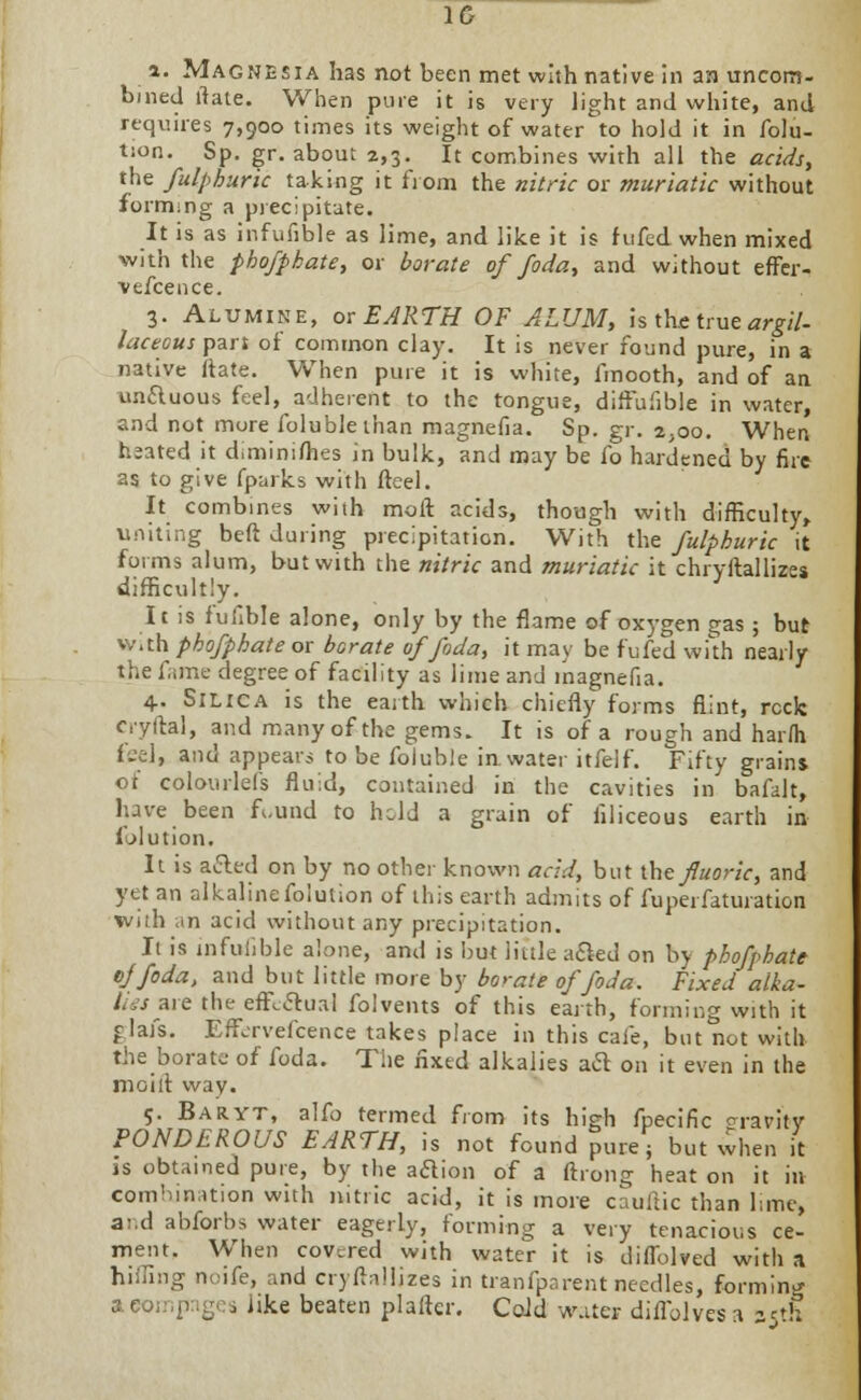 IG a. Magnesia has not been met with native in an uncom- bined ftate. When pure it is very light and white, and requires 7,900 times its weight of water to hold it in folu- tion. Sp. gr. about 2,3. It combines with all the acids, the fulphuric taking it from the nitric or muriatic without forming a precipitate. It is as infufible as lime, and like it is fufed when mixed with the phofpbate, or borate of foda, and without effer- ■vefcence. 3. Alumine, or EARTH OF ALUM, is the true argil- laceous part of common clay. It is never found pure, in a native ftate. When pure it is white, fmooth, and of an unctuous feel, adherent to the tongue, diffufible in water, and not more folublethan magnefia. Sp. gr. 2,00. When heated it diminiihes in bulk, and may be fo hardened by fire as to give fparks with fteel. It combines with moft acids, though with difficulty, uniting beft during precipitation. With the fulphuric it forms alum, but with the nitric and muriatic it chryftallizes difficultly. It is fufible alone, only by the flame of oxygen gas ; but w.th phofpbate or borate of foda, it may be fufed with nearly the fame degree of facility as lime and inagnefia. 4. Silica is the earth which chiefly forms flint, reck cryftal, and many of the gems. It is of a rough and harrti fee], and appears to be foluble in water itfelf. Fifty grains of colourlefs fluid, contained in the cavities in bafalt, have been fi.und to held a grain of iiliceous earth in folution. It is ailed on by no other known acid, but the fluoric, and yet an alkalinefoiution of this earth admits of fuperfaturation with an acid without any precipitation. It is infufible alone, and is but little a&ed on by phofpbate ojfoda, and but little more by borate of foda. Fixed alka- lies are the effectual folvems of this earth, forming with it flats. Effervefcence takes place in this cafe, but not with the borate of foda. The fixed alkalies aft on it even in the moilt way. 5. Baryt, alfo termed from its high fpecific gravity PONDEROUS EARTH, is not found pure; but when it is obtained pure, by the aaion of a ftrong heat on it in combination with nitric acid, it is more cauftic than lime, and abforbs water eagerly, forming a very tenacious ce- ment. When covered with water it is diffolved with a hilling noife, and cryftallizes in tranfparent needles, forming aeompges Jtke beaten plafter. Cold water diffblvesa 35th