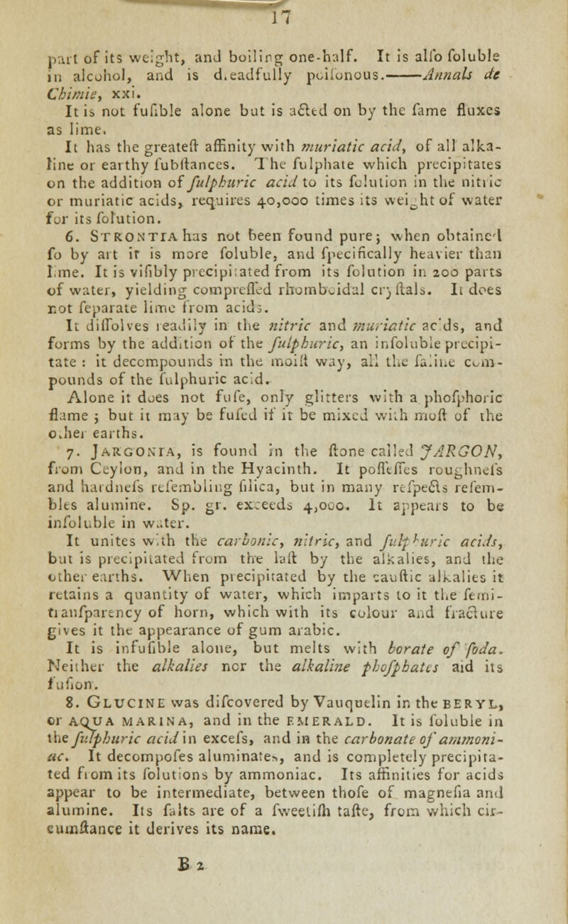 part of its weight, and boiling one-half. It is alio foluble in alcohol, and is d.eadfully poiionous. Annals de Chimie, xxi. It is not fufible alone but is acltd on by the fame fluxes as lime. It has the greater} affinity with muriatic acid, of all alka- line or earthy fubltances. The fulphate which precipitates on the addition offulpkuric acid to its fohuion in the nitiic or muriatic acids, requires 40,000 times its weight of water for its folution. 6. SrRONTrAhas not been found pure; when obtaincl fo by art it is more foluble, and fpecincally heavier than lime. It is vifibly precipi:ated from its folntion in 200 parts of water, yielding comprefled rhomb^idal ci) Mais. It does not feparate lime from acids. It ditfolves readily in the nitric and muriatic ac'ds, and forms by the addition ol the fuipburic, an infoluble precipi- tate : it decompounds in the moilt way, all the faline com- pounds of the fulphuric acid. Alone it does not fufe, only glitters with a phofphoiic flame ; but it may be fufed if it be mixed with moft of the o.her earths. 7. Jargonia, is found in the ftone called JARGON, from Ceylon, and in the Hyacinth. It pofl'tfTes roughnefs and hardnefs refembling filica, but in many refpecls refem- bles alumine. Sp. gr. exceeds 4,000. It appears to be infoluble in w.;ter. It unites with the carbonic, nitric, and fulpkuric acids, but is precipitated from the laft by the alkalies, and the other earths. When precipitated by the cauftic alkalies it retains a quantity of water, which imparts to it the femi- tianfparency of horn, which with its colour and fraclure gives it the appearance of gum arabic. It is infufible alone, but melts with borate offoda. Neither the alkalies ncr the alkaline pbofphatts aid its fufiorr. 8. Glucine was difcovered by Vauqutlin in the BERYL, or ACKJA marina, and in the emerald. It is foluble in the fiuphuric acid in excels, and in the carbonate of ammoni- ac. It decompofes aluminate*, and is completely precipita- ted from its folutions by ammoniac. Its affinities for acids appear to be intermediate, between thofe of magnefia and alumine. Its falts are of a fweelifh tafte, from which cir- cumflance it derives its name.