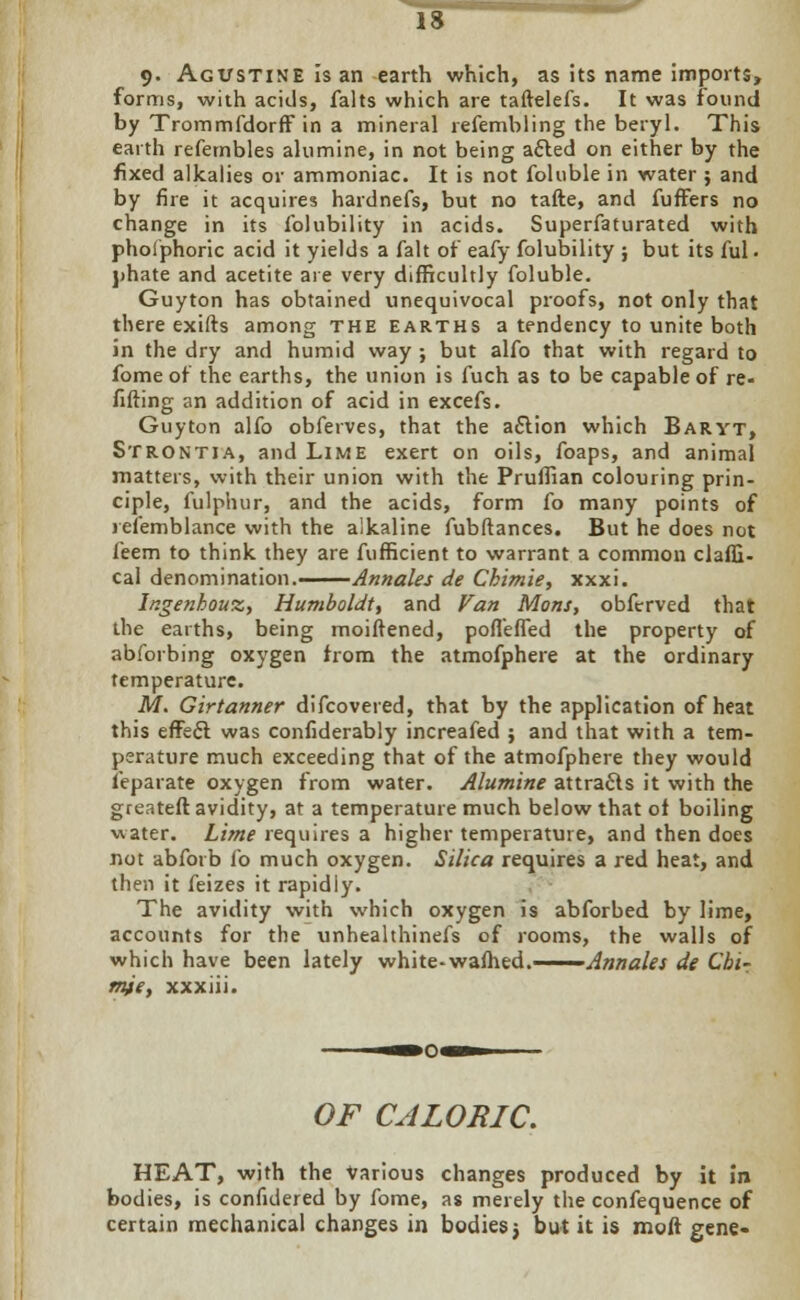 9> Agustine is an earth which, as its name imports, forms, with acids, falts which are taftelefs. It was found by TrommfdorfF in a mineral refembling the beryl. This earth refernbles alumine, in not being acted on either by the fixed alkalies or ammoniac. It is not foluble in water ; and by fire it acquires hardnefs, but no tafte, and fuffers no change in its folubility in acids. Superfaturated with pholphoric acid it yields a fait of eafy folubility ; but its ful • phate and acetite are very difficultly foluble. Guyton has obtained unequivocal proofs, not only that there exifts among the earths a tendency to unite both in the dry and humid way ; but alfo that with regard to fome of the earths, the union is fuch as to be capable of re- filling an addition of acid in excefs. Guyton alfo obferves, that the aflion which Baryt, Strontia, and Lime exert on oils, foaps, and animal matters, with their union with the Pruffian colouring prin- ciple, fulphur, and the acids, form fo many points of refemblance with the alkaline fubftances. But he does not feem to think they are fufficient to warrant a common claffi- cal denomination.——Annales de Chimie, xxxi. Ingenhouz, Humboldt, and Van Mons, obftrrved that the earths, being moiffened, po fie fled the property of abforbing oxygen from the atmofphere at the ordinary temperature. M. Girtanner difcovered, that by the application of heat this effect was confiderably increafed ; and that with a tem- perature much exceeding that of the atmofphere they would feparate oxygen from water. Alumine attracts it with the greatefr. avidity, at a temperature much below that of boiling water. Lime requires a higher temperature, and then does not abforb fo much oxygen. Silica requires a red heat, and then it feizes it rapidly. The avidity with which oxygen is abforbed by lime, accounts for the unhealthinefs of rooms, the walls of which have been lately white-wafhed.——Annales de Cbir mje, xxxiii. OF CALORIC. HEAT, with the Various changes produced by it in bodies, is confidered by fome, as merely the confequence of certain mechanical changes in bodies} but it is moft gene«