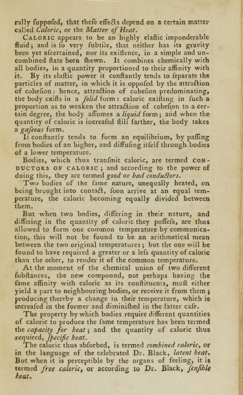 rally fuppofed, that tliefe effe&s depend on a certain matter called Caloric, or the Matter of Heat. Caloric appears to be an highly elaftic imponderable fluid; and is fo very fubtile, that neither has its gravity been yet afcertained, nor its exiftence, in a simple and un- combined ftate been (hewn. It combines chemically with all bodies, in a quantity proportioned to their affinity with it. By its elaftic power it conftantly tends to feparate the particles of matter, in which it is oppofed by the attraction of cohefion : hence, attraction of cohefion predominating, the body exifts in a folid form : caloric exifting in fuch a proportion as to weaken the attraction of cohefion to a cer- tain degree, the body aflumes a liquid form; and when the quantity of caloric is increafed dill farther, the body takes a gafeous form. It conftantly tends to form an equilibrium, by palling from bodies of an higher, and diffufing itfelf through bodies of a lower temperature. Bodies, which thus tranfmit caloric, are termed con- ductors of caloric; and according to the power of doing this, they are termed good or bad condutlors. Two bodies of the fame nature, unequally heated, on being brought into contact, foon arrive at an equal tem- perature, the caloric becoming equally divided between them. But when two bodies, differing in their nature, and differing in the quantity of caloric they poffefs, are thus allowed to form one common temperature by communica- tion, this will not be found to be an arithmetical mean between the two original temperatures; but the one will be found to have required a greater or a lefs quantity of caloric than the other, to render it of the common temperature. . At the moment of the chemical union of two different fubftances, the new compound, not perhaps having the fame affinity with caloric as its conftituents, muft either yield a part to neighbouring bodies, or receive it from them j producing thereby a change in their temperature, which is increafed in the former and diminifhed in the latter cafe. The property by which bodies require different quantities of caloric to produce the fame temperature has been termed the capacity for heat; and the quantity of caloric thus required, fpecific heat. The caloric thus abforbed, is termed combined caloric, or in the language of the celebrated Dr. Black, latent heat. But when it is perceptible by the organs of feeling, it is termed free caloric, or according to Dr. Black, fenfiblt beat.