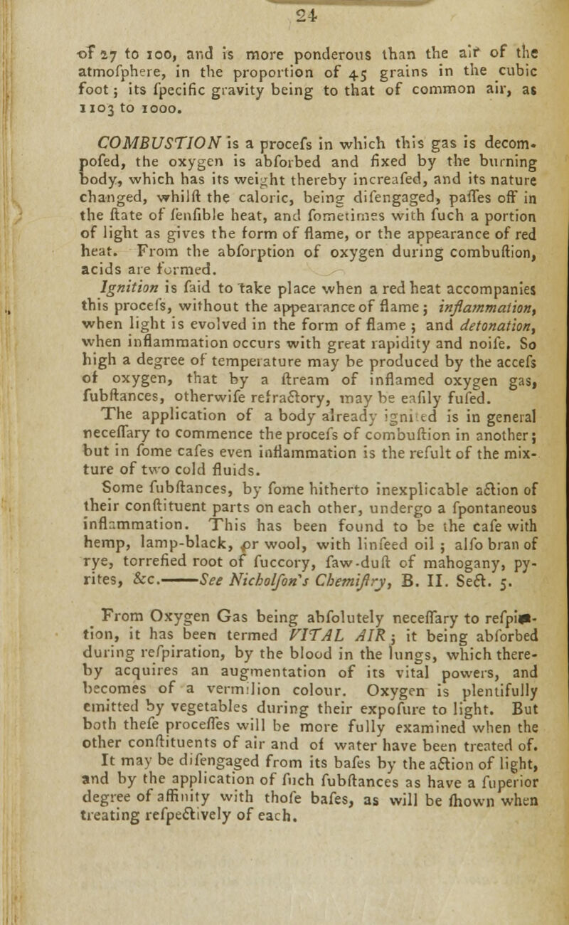 ■oT i7 to iooj aricl is more ponderous than the air of the atmofphere, in the proportion of 45 grains in the cubic foot; its fpecific gravity being to that of common air, at 1103 to 1000. COMBUSTION is a procefs in which this gas is decom. pofed, the oxygen is abforbed and fixed by the burning body, which has its weight thereby increafed, and its nature changed, whilft the caloric, being difengaged, partes off in the ftate of fenfible heat, and fornetimes with fuch a portion of light as gives the form of flame, or the appearance of red heat. From the abforption of oxygen during combuftion, acids are formed. Ignition is faid to take place when a red heat accompanies this procefs, without the appearance of flame ; inflammation, when light is evolved in the form of flame ; and detonation, when inflammation occurs with great rapidity and noife. So high a degree of temperature may be produced by the accefs of oxygen, that by a ftream of inflamed oxygen gaS| fubftances, otherwife refractory, may be eafily fufed. The application of a body already ignited is in general neceflary to commence the procefs of combuftior. in another; but in fome cafes even inflammation is the refult of the mix- ture of two cold fluids. Some fubftances, by fome hitherto inexplicable a£lion of their conftituent parts on each other, undergo a fpontaneous inflammation. This has been found to be the cafe with hemp, lamp-black, pr wool, with linfeed oil ; alfo bran of rye, torrefied root of fuccory, faw-duft of mahogany, py- rites, &c. See Nicholfons Chemiflrj, B. II. Se£t. 5. From Oxygen Gas being abfolutely neceflary to refpi»- tion, it has been termed VITAL AIR ; it being abforbed during refpiration, by the blood in the lungs, which there- by acquires an augmentation of its vital powers, and becomes of a vermilion colour. Oxygen is plentifully emitted by vegetables during their expofure to light. But both thefe proceiTes will be more fully examined when the other conftituents of air and of water have been treated of. It may be difengaged from its bafes by the a&ion of light, and by the application of fuch fubftances as have a fuperior degree of affinity with thole bafes, as will be fhown when treating reflectively of each.