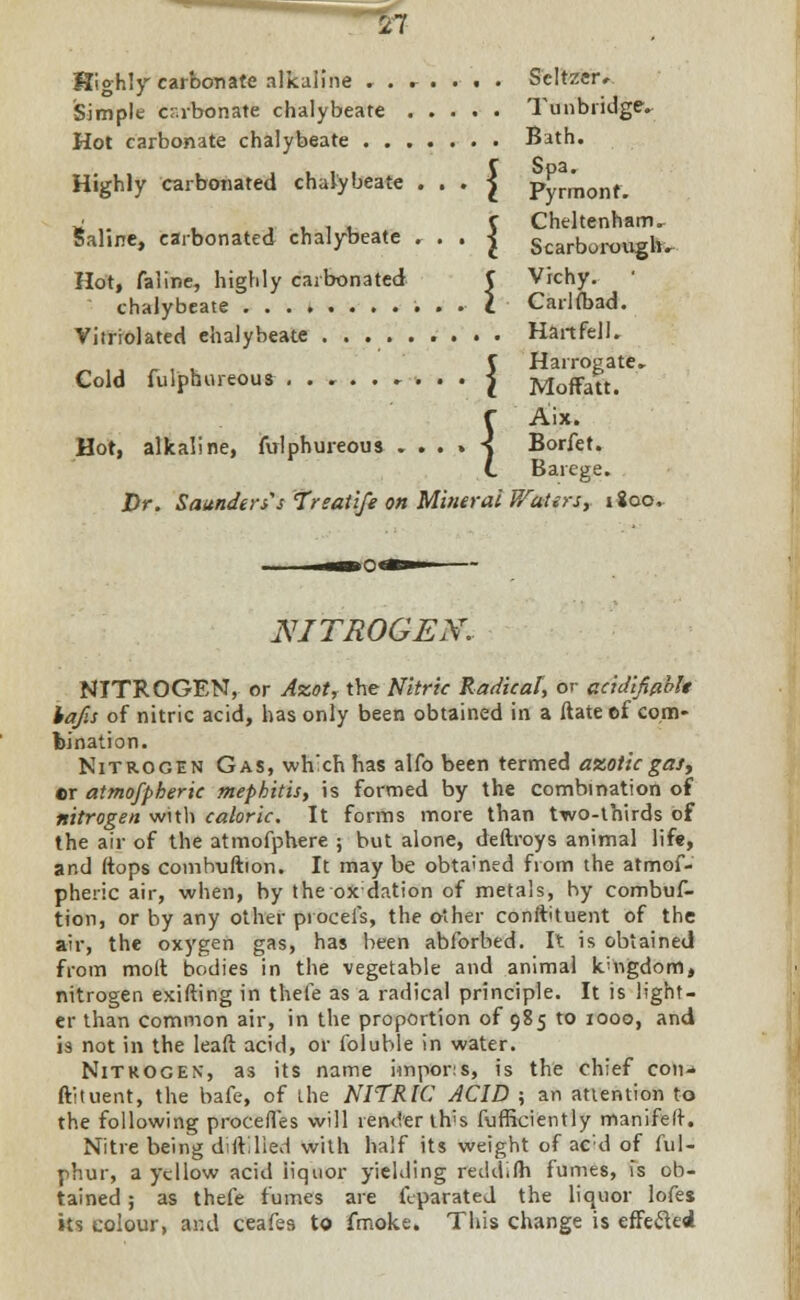 Highly carbonate alkaline . . r . . . . Seltzer* Simple crabonate chalybeate Tunbiidge. Hot carbonate chalybeate Bath. Highly carbonated chalybeate . . . J PyJmonr. ii ,. , ,11. V Cheltenham, Sahne, carbonated chalybeate . . . J Scarborough. Hot, faline, highly carbonated C Vichy. ' chalybeate . . I Carlioad. Vitrrolated ehalybeate Hart fell. _ C Harrogate. Cold fulphureous ......... } Moffatt. f Aix. Hot, alkaline, fvrlphureous ....-< Borfet. L Barege. Dr. Saunders's Treatife on Mineral Waters, 1800, NITROGEN. NITROGEN, or Azot, the Nitric Radical, or acidifiablt lafis of nitric acid, has only been obtained in a ftate ef com* bination. Nitrogen Gas, wh'ch has alfo been termed azotic gas, er atmofpheric mephitis, is formed by the combination of nitrogen with caloric. It forms more than two-thirds of the air of the atmofphere ; but alone, deftroys animal life, and (tops combuftion. It may be obtained from the atmof- pheric air, when, by iheoxdation of metals, by combuf- tion, or by any other proceis, the other constituent of the air, the oxygen gas, has been abforbed. It is obtained from molt bodies in the vegetable and animal kingdom, nitrogen exifting in thefe as a radical principle. It is light- er than common air, in the proportion of 985 to 1000, and is not in the leaft acid, or lbluble in water. Nitrogen, as its name impor:s, is the chief con- ftituent, the bafe, of Lhe NITRIC ACID ; an attention to the following procefl'es will render th's fufficiently manifelt. Nitre being di Allied with half its weight of ac;d of ful- phur, a yellow acid iiquor yielding reddifli fumes, is ob- tained ; as thefe fumes are feparated the liquor lofes its colour, and ceafes to fmoke. This change is effecled